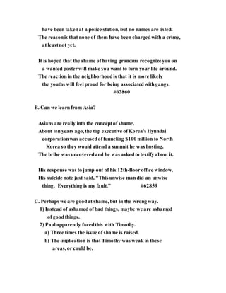 have been takenat a police station, but no names are listed.
The reasonis that none of them have been chargedwith a crime,
at leastnot yet.
It is hoped that the shame of having grandma recognize you on
a wanted posterwill make you want to turn your life around.
The reactionin the neighborhoodis that it is more likely
the youths will feel proud for being associatedwith gangs.
#62860
B. Can we learn from Asia?
Asians are really into the conceptof shame.
About ten years ago, the top executive of Korea's Hyundai
corporationwas accusedoffunneling $100 million to North
Korea so they would attend a summit he was hosting.
The bribe was uncoveredand he was askedto testify about it.
His response was to jump out of his 12th-floor office window.
His suicide note just said, "This unwise man did an unwise
thing. Everything is my fault." #62859
C. Perhaps we are goodat shame, but in the wrong way.
1) Instead of ashamedof bad things, maybe we are ashamed
of goodthings.
2) Paul apparently facedthis with Timothy.
a) Three times the issue of shame is raised.
b) The implication is that Timothy was weak in these
areas, or could be.
 
