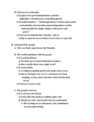 D. God cansee us through.
1) In spite of our personallimitations and life's
difficulties, Christians have something special.
2) OswaldChambers - "All through history God has chosenand
used nobodies, because their unusual dependence on him
made possible the unique display of his powerand
grace."
3) God can use nobodies like Timothy - and us.
a) But we must be aware of three areas where we may fail.
II. Ashamed of the gospel.
A. This was Paul's main focus with Timothy.
B. The world's problems with the gospel.
1) It is ancient history.
a) We don't go to work in bathrobes anymore.
b) How canthis dusty story apply to me?
2) It seems unfair.
a) A religion requiring goodworks makes more sense.
b) But as Paul puts it in verse 9, salvationis not from
anything we have done, but from what God has done
for us.
3) It doesn't seemto work.
C. The gospel's answers.
1) It is current, not ancient.
a) It describes the modern condition quite well.
b) Maybe too well - our favorite sins are condemned.
1> His teaching on sexand money and commitment
are uncompromising.
 