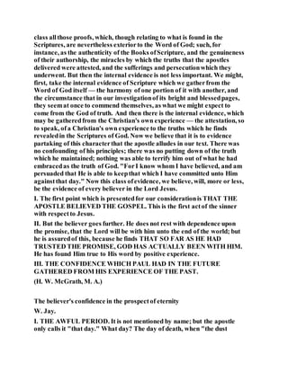class allthose proofs, which, though relating to what is found in the
Scriptures, are nevertheless exteriorto the Word of God; such, for
instance, as the authenticity of the Books ofScripture, and the genuineness
of their authorship, the miracles by which the truths that the apostles
delivered were attested, and the sufferings and persecutionwhich they
underwent. But then the internal evidence is not less important. We might,
first, take the internal evidence of Scripture which we gatherfrom the
Word of God itself — the harmony of one portion of it with another, and
the circumstance that in our investigationof its bright and blessedpages,
they seemat once to commend themselves, as what we might expect to
come from the God of truth. And then there is the internal evidence, which
may be gatheredfrom the Christian's own experience — the attestation, so
to speak, of a Christian's own experience to the truths which he finds
revealedin the Scriptures of God. Now we believe that it is to evidence
partaking of this characterthat the apostle alludes in our text. There was
no confounding of his principles; there was no putting down of the truth
which he maintained; nothing was able to terrify him out of what he had
embracedas the truth of God. "ForI know whom I have believed, and am
persuaded that He is able to keepthat which I have committed unto Him
againstthat day." Now this class ofevidence, we believe, will, more or less,
be the evidence of every believer in the Lord Jesus.
I. The first point which is presentedfor our considerationis THAT THE
APOSTLE BELIEVED THE GOSPEL. This is the first actof the sinner
with respectto Jesus.
II. But the believer goes further. He does not rest with dependence upon
the promise, that the Lord will be with him unto the end of the world; but
he is assuredof this, because he finds THAT SO FAR AS HE HAD
TRUSTED THE PROMISE, GOD HAS ACTUALLY BEEN WITH HIM.
He has found Him true to His word by positive experience.
III. THE CONFIDENCE WHICH PAUL HAD IN THE FUTURE
GATHERED FROM HIS EXPERIENCE OF THE PAST.
(H. W. McGrath, M. A.)
The believer's confidence in the prospectof eternity
W. Jay.
I. THE AWFUL PERIOD. It is not mentioned by name; but the apostle
only calls it "that day." What day? The day of death, when "the dust
 