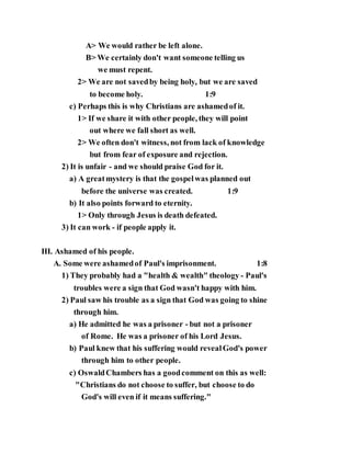 A> We would rather be left alone.
B> We certainly don't want someone telling us
we must repent.
2> We are not savedby being holy, but we are saved
to become holy. 1:9
c) Perhaps this is why Christians are ashamedof it.
1> If we share it with other people, they will point
out where we fall short as well.
2> We often don't witness, not from lack of knowledge
but from fear of exposure and rejection.
2) It is unfair - and we should praise God for it.
a) A greatmystery is that the gospelwas planned out
before the universe was created. 1:9
b) It also points forward to eternity.
1> Only through Jesus is death defeated.
3) It can work - if people apply it.
III. Ashamed of his people.
A. Some were ashamedof Paul's imprisonment. 1:8
1) They probably had a "health & wealth" theology - Paul's
troubles were a sign that God wasn't happy with him.
2) Paul saw his trouble as a sign that God was going to shine
through him.
a) He admitted he was a prisoner - but not a prisoner
of Rome. He was a prisoner of his Lord Jesus.
b) Paul knew that his suffering would revealGod's power
through him to other people.
c) OswaldChambers has a goodcomment on this as well:
"Christians do not choose to suffer, but choose to do
God's will even if it means suffering."
 