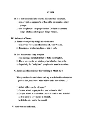 #29004
B. It is not uncommon to be ashamedof other believers.
1) We are not as successfulor beautiful or smart as other
groups.
2) But the glory of the gospelis that God cantake these
lumps of clay and do great things with us.
IV. Ashamed of Jesus.
A. Jesus seems pretty wimpy to our culture.
1) We prefer Rockyand Rambo and John Wayne.
2) Jesus preaches love and peace and is soft.
B. But Jesus was a fiery prophet.
1) His messageparalleledthat of John the Baptist.
2) There was joy in his ministry, but also harsh words.
3) Especiallyfor "religious" people who were hypocrites.
C. Jesus gave his disciples this warning in Mark 8:38 -
"If anyone is ashamed of me and my words in this adulterous
generation, the Sonof Man will be ashamedof him...."
1) What will Jesus do with you?
2) Do you admit to people that you believe in him?
3) Do you admit it even when they are critical and hostile?
a) It is easyto love Jesus in church.
b) It is harder out in the world.
V. Paul was not ashamed.
 