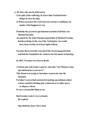 A. He knew the one he believed in.
1) In spite of his suffering, he knew that God had better
things in store for him.
2) When you know the real God, you can have confidence no
matter what happens to you.
Probably the greatestexperimental scientistof all time was
MichaelFaraday.
An article by Sir John Thomas arguedthat if MichaelFaraday
had been living in the era of the Nobelprize, he would
have been worthy of at leasteight of them.
Faradaydiscoveredthe conceptof the electromagneticfield
and laid the foundation for modern electric motor technology.
In 1867, Faradaywas closeto death.
A friend and well-wishercame by and said, "Sir Michael, what
speculations have you now?"
This friend was trying to introduce some levity into the
situation.
Faraday's careerhadconsistedof making speculations about
science andthen dashing into a laboratory to either prove
or disprove them.
It was a reasonable thing to say.
But Faraday took it very seriously.
He replied:
Speculations, man, I have none.
 
