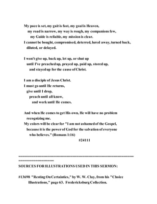My pace is set, my gait is fast, my goalis Heaven,
my road is narrow, my way is rough, my companions few,
my Guide is reliable, my mission is clear.
I cannot be bought, compromised, deterred, lured away, turned back,
diluted, or delayed.
I won't give up, back up, let up, or shut up
until I've preachedup, prayed up, paid up, stored up,
and stayedup for the cause ofChrist.
I am a disciple of Jesus Christ.
I must go until He returns,
give until I drop,
preach until all know,
and work until He comes.
And when He comes to get His own, He will have no problem
recognizing me.
My colors will be clearfor "I am not ashamedof the Gospel,
because it is the powerof God for the salvation of everyone
who believes." (Romans 1:16)
#24111
========================================================
=================
SOURCES FOR ILLUSTRATIONS USED IN THIS SERMON:
#13698 "Resting OnCertainties," by W. W. Clay, from his "Choice
Illustrations," page 63. Fredericksburg Collection.
 