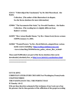 #24111 "Fellowshipof the Unashamed," by Dr. Bob Moorehead. Abe
Kudra
Collection. [The author of this illustration is in dispute.
See the Kerux database for more information]
#29004 "The Sacramentof the Saint," by OswaldChambers. Abe Kudra
Collection. [The wording here is slightly different from
Kudra's version]
#62859 "How Asians Handle Shame," by Rev. Simon Scott, Kerux sermon
#20599, January11, 2004.
#62860 "WantedPosters," by Rev. David Holwick, adaptedfrom various
media sources including <http://weblogs.baltimoresun.com/
~/news/crime/blog/2010/06/boston_police_release_flier_to.html>
These and 35,000others are part of the Kerux database that can be
downloaded, absolutelyfree, at http://www.holwick.com/database.html
========================================================
=================
GUY H. KING
CHRISTIAN LITERATURE CRUSADE Fort Washington, Pennsylvania
CHAPTER THREE
THE PASSING DAYS TILL THE PERFECT DAY
II Timothy 1:8-12
8 Be not thou therefore ashamed of the testimony of our Lord, nor of me
his prisoner: but be thou partakerof the afflictions of the gospelaccording
 
