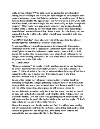 to the powerof God; 9 Who hath savedus, and calledus with an holy
calling, not according to our works, but according to his own purpose and
grace which was given us in Christ Jesus before the world began, 10 But is
now made manifest by the appearing of our Saviour Jesus Christ, who hath
abolisheddeath, and hath brought life and immortality to light through the
gospel:11 Whereunto I am appointed a preacher, and an apostle, and a
teacherof the Gentiles. 12 Forthe which cause I also suffer these things:
nevertheless I am not ashamed: for I know whom I have believed, and am
persuaded that he is able to keepthat which I have committed unto him
againstthat day.
"AGAINST that day" - how characteristic ofthe apostle is that phrase.
The thought was constantlyat the back of his mind.
As you read his correspondence, younote how frequently it crops up -
sometimes he deals with it specifically, sometimes it just slips out. In this
short Epistle he has three references to the matter: here at 1:12, at 1:18,
and at 4:8. So, for him, the passing days are shaped and colouredby the
thought of the coming perfect day. In view of this latter, he would counsel
his young son in the faith to be
NOT ASHAMED
"Be not... ashamed", he says in verse 8; and because, as we saw lasttime,
he always practices whathe preaches, he says, "I am not ashamed," in
verse 12. After all, what is there to be ashamed about in being a Christian -
exceptit be that one is such a poor Christian. In very truth, it is a
matchless honour to be a Christian.
In one of the Italian wars of many years ago, the recruiting band was
marching through the villages gathering young volunteers as it went, who
brought their weapon, a gun, a sword, from their houses, and fell in at the
tail end of the procession. At one place an old woman, stirred by
the martial music, went hurriedly back into her house: she had no sword,
no gun, but she had a broomstick - and with that at the "slopearms,"she
joined the march. How her fellow-villagers laughed!What could the silly
old womando for the war? She hurled at them her spirited reply - "I don't
care so long as you know whose side I'm on".
I hope that story is true, for the actionwas fine! Even if we have nothing
but a broomstick to contribute to the Cause, let us bring that, and see that
there is no question of our allegiance,that all may know that we are
undoubtedly and unashamedly His. As for Timothy:
 