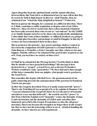 Apart altogetherfrom the spiritual bond, and the mutual affection,
betweenthem, this Paul who is so dishonoured now by men will in that Day
be seento be held in high honour in Heaven - shall Timothy, then, be
ashamedof one "whom the King delighteth to honour"? Esther6:6.
But let us pursue the thought, for a moment, in a different direction. There
is, I think, sometimes a subtle temptation to despise some of our fellow
believers - those of a lower socialscale, those whose mentaldevelopment
has been sadly arrested, those who are not as "out-and-out" for the LORD
as we fondly imagine ourselves to be, those who are physically maladjusted.
I often think that some of these humbler, or afflicted, brethren are going to
have a high place hereafter, and perhaps we shall feel happier in that day if
we have not been ashamedof them in these days.
But to go back to the prisoner - how greata privilege shall we count it to
have been the companions of GOD's prisoners:a Samuel Rutherford, a
John Bunyan, a Niemoller, a Paul. I am quite sure that, whateverelse may
happen, Timothy will never be ashamed of his greatleader, in prison or out
of it. Paul, you need have no anxiety on that score!
Then
(c) Shall he be ashamedof the Message he bore? Needhe blush to think
that he should ever have preachedsuch things? His message is here
declaredto be a "gospel"- a GoodNews, not as the late Prebendary
Websterwould have said, "goodadvice"!We have had more than enough
of this latter commodity from our pulpits; what people want is goodnews,
the GoodNews.
But remember this begins with BadNews - the pronouncement of our
guilty sinnership precedes the announcement of His gracious Saviourhood.
Note in our passage:
(i) How the Gospelis described. First, it is neatly connectedwith "power".
That is why Paul himself was so proud of it, as he explains in Romans 1:16,
"I am not ashamed of the GospelofChrist: for it is the power of God unto
salvationto every one that believeth" - the word he uses for" power" is
that from which the English word "dynamite" comes:the dynamite of man
is unto destruction, but the dynamite of GOD is unto salvation. How
immensely powerful is this Gospel. If sometimes we miss the old power
nowadays, that is not because the strength is no longerthere in the Gospel,
but that we have lost the knowledge ofhow to use it - afraid of handling the
dynamite, we have takento use softsoapinstead.
 