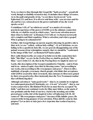 Next, we observe that through this GospelHe "hath savedus" - grand old
word, though so shabbily treated to-day. It includes three things of course.
As to the guilt and penalty of sin, "ye are [have been] saved," as in
Ephesians 2:5, and here: it is all over and done with - you are once and for
all, and for ever, released;as to the power and habit of sin, the word
speaks, as in I
Corinthians 1:18, of "us which are saved" as a matter of everyday
practicalexperience of the powerof GOD; as to the ultimate connection
with sin, we shall be saved, in which sense, "now is our salvation nearer
than when we believed," as Romans 13:11 tells us: we hasten on towards
sin's complete and final expulsion. What a salvation; and what a gospel!
Who is going to be ashamedof it?
Further, this Gospelbrings no merely negative blessing:its positive side is
that, in it, we are "called... withan holy calling" - if, as Christians, we are
failing to live a positively holy life, we are gravely disappointing one of the
primal reasons ofour redemption, namely, that we should be "conformed
to the image of His Son", as Romans 8:29 makes plain.
How sadly blameworthy are some of us believers in this connection:how
little "like Him" we are. In the PerfectDaywe shall be perfectly "like
Him," says I John 3:2: oh, that in the Passing Days we might be more so!
Lastly, this description of the Gospelcommitted to Timothy - and to Paul,
and to us - makes it quite clearthat its blessing comes "not according to
our works, but according to His own purpose and grace". There is still a
multitude of people, even many church people, who think that acceptance
with GOD is securedby their ownmerit, that entrance to Heavenis gained
by their own goodworks. How insistently does the New Testamentcombat
that self-flattering idea!
Although salvation is "unto goodworks" - that is, it commits its recipients
to a subsequent practicalChristianity yet - it is not "ofworks" - that is, our
works cannotwin it. His finished Work for us must first be accepted"by
faith," and then our continual works for Him must follow, as the mark of
our gratitude and the fruit of our love. Such is the teaching, not of this
present poor scribe, but of the inspired writer of Ephesians 2:8-10. All
comes of "His own purpose and grace":because ofHis infinite grace, He
conceivedthe loving purpose of our salvation. When did He come by that
purpose? Let us dare to take just a few steps into that realm of mystery,
and note
 