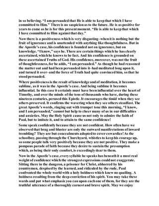 in so believing. “I am persuaded that He is able to keepthat which I have
committed to Him.” There is no suspicionas to the future. He is as positive for
years to come as he is for this presentmoment. “He is able to keepthat which
I have committed to Him againstthat day.”
Now there is a positiveness which is very disgusting–whenit is nothing but the
fruit of ignorance and is unattended with anything like thoughtfulness. But in
the Apostle’s case, his confidence is founded not on ignorance, but on
knowledge. “Iknow,” says he. There are certain things which he has clearly
ascertained, whichhe knows to be fact. And his confidence is grounded on
these ascertainedTruths of God. His confidence, moreover, was not the fruit
of thoughtlessness,for he adds, “I am persuaded.” As though he had reasoned
the matter out and had been persuaded into it–had meditated long upon it,
and turned it over–and the force of Truth had quite convinced him, so that he
stoodpersuaded.
Where positiveness is the result of knowledge andof meditation, it becomes
sublime, as it was in the Apostle’s case. And being sublime it becomes
influential. In this case it certainly must have been influential over the heart of
Timothy, and over the minds of the tens of thousands who have, during these
nineteen centuries, perused this Epistle. It encouragesthe timid when they see
others preserved. It confirms the wavering when they see others steadfast. The
greatApostle’s words, ringing out with trumpet tone this morning, “I know,
and I am persuaded,” cannot but help to cheer many of us in our difficulties
and anxieties. May the Holy Spirit cause us not only to admire the faith of
Paul, but to imitate it, and to attain to the same confidence!
Some speak confidently because they are not confident. How often have we
observedthat brag and bluster are only the outward manifestations of inward
trembling? They are but concealments adoptedto covercowardice!As the
schoolboy, passing through the Churchyard, whistles to keephis courage up,
so some people talk very positively because they are not positive. They make a
pompous parade of faith because they desire to sustainthe presumption
which, as being their only comfort, is exceedinglydear to them.
Now in the Apostle’s case, everysyllable he speaks has beneathit a most real
weight of confidence which the strongestexpressions couldnot exaggerate.
Sitting there in the dungeon, a prisoner for Christ, abhorred by his
countrymen, despisedby the learned, and ridiculed by the rude, Paul
confronted the whole world with a holy boldness which knew no quailing. A
boldness resulting from the deep conviction of his spirit. You may take these
words and put what emphasis you can upon eachone of them, for they are the
truthful utterance of a thoroughly earnestand brave spirit. May we enjoy
 