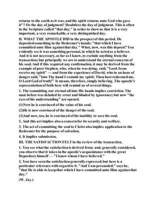 returns to the earth as it was, and the spirit returns unto God who gave
it"? Or the day of judgment? Doubtless the day of judgment. This is often
in the Scripture called "that day," in order to show us that it is a very
important, a very remarkable, a very distinguished day.
II. WHAT THE APOSTLE DID in the prospectof this period. He
depositedsomething in the Redeemer's hands; "that which I have
committed unto Him againstthat day." What, now, was this deposit? You
evidently see it was something personal, in which he actedas a believer.
And it is not necessary, as far as I know, to exclude anything from the
transaction;but principally we are to understand the eternal concerns of
his soul. And if this required any confirmation, it may be derived from the
example of poor Stephen, who, when he was dying, said, "Lord Jesus
receive my spirit" — and from the experience ofDavid, who in an hour of
danger said, "Into Thy hand I commit my spirit; Thou hast redeemed me,
O Lord God of truth!" It means, therefore, simply believing. The apostle's
representationof faith here will remind us of severalthings.
1. The committing our eternal all into His bands implies conviction. The
man before was deluded by error and blinded by ignorance;but now "the
eyes of his understanding" are opened.
(1)Now he is convinced of the value of his soul.
(2)He is now convinced of the dangerof the soul.
(3)And now, too, he is convinced of his inability to save his soul.
2. And this act implies also a concernfor its security and welfare.
3. The act of committing the soul to Christ also implies application to the
Redeemerfor the purpose of salvation.
4. It implies submission,
III. THE SATISFACTION FELT in the review of the transaction.
1. You see whatthe satisfactionis derived from: and, generally considered,
you observe that it takes in the apostle's acquaintance with the great
Depositoryhimself — "I know whom I have believed."
2. You have seenthe satisfactiongenerallyexpressed;but here is a
particular reference with regardto it. "And I am persuaded," says he,
"that He is able to keepthat which I have committed unto Him againstthat
day."
(W. Jay.)
 