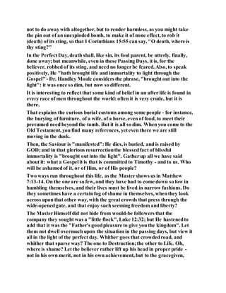 not to do awaywith altogether, but to render harmless, as you might take
the pin out of an unexploded bomb, to make it of none effect, to rob it
(death) of its sting, so that I Corinthians 15:55 can say, "O death, where is
thy sting?"
In the PerfectDay, death shall, like sin, its foul parent, be utterly, finally,
done away;but meanwhile, even in these Passing Days, it is, for the
believer, robbed of its sting, and need no longerbe feared. Also, to speak
positively, He "hath brought life and immortality to light through the
Gospel" - Dr. Handley Moule considers the phrase, "brought out into the
light": it was once so dim, but now so different.
It is interesting to reflect that some kind of belief in an after life is found in
every race of men throughout the world: often it is very crude, but it is
there.
That explains the curious burial customs among some people - for instance,
the burying of furniture, of a wife, of a horse, even of food, to meet their
presumed need beyond the tomb. But it is all so dim. When you come to the
Old Testament, you find many references, yeteven there we are still
moving in the dusk.
Then, the Saviour is "manifested":He dies, is buried, and is raised by
GOD;and in that glorious resurrectionthe blessedfact of blissful
immortality is "brought out into the light". Gatherup all we have said
about it: what a Gospelit is that is committed to Timothy - and to us. Who
will be ashamedof it, or of Him, or of His people?
Two ways run throughout this life, as the Mastershows us in Matthew
7:13-14. On the one are so few, and they have had to come down so low in
humbling themselves, and their lives must be lived in narrow fashions. Do
they sometimes have a certainfog of shame in themselves, whenthey look
across upon that other way, with the greatcrowds that press through the
wide-openedgate, and that enjoy such seeming freedom and liberty?
The MasterHimself did not hide from would-be followers that the
company they sought was a "little flock", Luke 12:32; but He hastenedto
add that it was the "Father's goodpleasure to give you the kingdom". Let
them not dwell overmuch upon the situation in the passing days, but view it
all in the light of the perfect day. Whither goes that crowdedroad, and
whither that sparse way? The one to Destruction;the other to Life. Oh,
where is shame? Let the believer rather lift up his head in proper pride -
not in his own merit, not in his own achievement, but to the gracegiven,
 