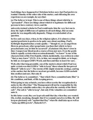 Such things have happened to Christians before now; but Paul prefers to
remind Timothy of the other side of the matter, and still using his own
experience as an example, he says that:
(a) The believer is kept. This is one of those things about which he is
"persuaded". There are things about which it is legitimate for different
persons to have contrary views; and the
university-trained scholarin Paul would make him the very last one to
deny the right of difference of opinion in all such things. But on some
points he was magnificently dogmatic. Things revealedadmit of no
question.
In free and easydays, when, in the religious sphere, it is almosta crime
againstgoodtaste to profess to be quite sure about anything, Paul's
forthright dogmatismhas a tonic quality - "though we, or an angelfrom
Heaven, preachany other gospelunto you than that which we have
preachedunto you, let him be accursed", (Galatians1:8); there's iron in
that. I suspectour blood needs a course of iron just now. Even the gentle
John is equally certain when occasiondemands; "we know" is one of the
characteristicsofhis First Epistle, which, incidentally, was written in order
"that ye may know" (5:13) - it is, to him, not enough to think, or to hope;
he bids us restupon GOD's Word, and then and thus to know for sure.
Well, after that long preamble, one of the matters about which Paul was
quite certain was that GOD is "able to keep" those whom He has proved
Himself "able to save". The storms of life might strain his cordage, andtug
at his anchor, but the believer need not getadrift, because GOD canhold
him stedfastand sure. But only if:
(b) The believer is committed - "that which I have committed unto Him" is
the condition, and limit, of His keeping power.
When going to stay at hotels, you have often seenby the receptiondesk a
notice to the effectthat "The Managementwill not be responsible for the
safetyof any valuables unless they are placedin the custody of the Hotel
safe". The safe is "able to keep", but only if the valuables are committed
unto it.
In this latter event, they are kept safe until that day when they are wanted.
Oh, restful, steadying, thought: that if we commit ourselves to Him, He will
keepus gloriously safe "againstthat Day" when He shall take up as well as
"make up [HIS] jewels", Malachi3:17.
 