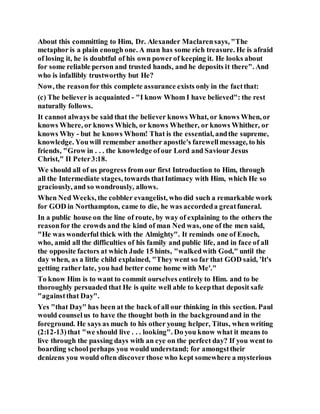 About this committing to Him, Dr. Alexander Maclarensays, "The
metaphor is a plain enough one. A man has some rich treasure. He is afraid
of losing it, he is doubtful of his own powerof keeping it. He looks about
for some reliable person and trusted hands, and he deposits it there". And
who is infallibly trustworthy but He?
Now, the reasonfor this complete assurance exists only in the factthat:
(c) The believer is acquainted - "I know Whom I have believed": the rest
naturally follows.
It cannot always be said that the believer knows What, or knows When, or
knows Where, or knows Which, or knows Whether, or knows Whither, or
knows Why - but he knows Whom! That is the essential, andthe supreme,
knowledge. Youwill remember another apostle's farewellmessage, to his
friends, "Grow in . . . the knowledge ofour Lord and Saviour Jesus
Christ," II Peter3:18.
We should all of us progress from our first Introduction to Him, through
all the Intermediate stages, towards thatIntimacy with Him, which He so
graciously, and so wondrously, allows.
When Ned Weeks, the cobbler evangelist, who did such a remarkable work
for GOD in Northampton, came to die, he was accordeda greatfuneral.
In a public house on the line of route, by way of explaining to the others the
reasonfor the crowds and the kind of man Ned was, one of the men said,
"He was wonderful thick with the Almighty". It reminds one of Enoch,
who, amid all the difficulties of his family and public life, and in face of all
the opposite factors at which Jude 15 hints, "walkedwith God," until the
day when, as a little child explained, "They went so far that GOD said, 'It's
getting rather late, you had better come home with Me'."
To know Him is to want to commit ourselves entirely to Him. and to be
thoroughly persuaded that He is quite well able to keepthat deposit safe
"againstthat Day".
Yes "that Day" has been at the back of all our thinking in this section. Paul
would counselus to have the thought both in the backgroundand in the
foreground. He says as much to his other young helper, Titus, when writing
(2:12-13)that "we should live . . . looking". Do you know what it means to
live through the passing days with an eye on the perfect day? If you went to
boarding schoolperhaps you would understand; for amongsttheir
denizens you would often discover those who kept somewhere a mysterious
 