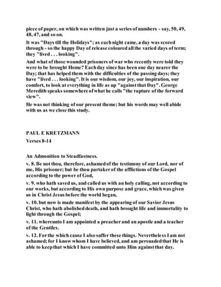 piece of paper, on which was written just a series of numbers - say, 50, 49,
48, 47, and so on.
It was "Days till the Holidays"; as eachnight came, a day was scored
through - so the happy Day of release colouredallthe varied days of term;
they "lived . . . looking".
And what of those wounded prisoners of war who recently were told they
were to be brought Home? Eachday since has been one day nearer the
Day; that has helped them with the difficulties of the passing days; they
have "lived . . . looking". It is our wisdom, our joy, our inspiration, our
comfort, to look at everything in life as up "againstthat Day". George
Meredith speaks somewhereofwhat he calls "the rapture of the forward
view".
He was not thinking of our present theme; but his words may well abide
with us as we close this study.
PAUL E KRETZMANN
Verses 8-14
An Admonition to Steadfastness.
v. 8. Be not thou, therefore, ashamedof the testimony of our Lord, nor of
me, His prisoner; but be thou partakerof the afflictions of the Gospel
according to the power of God,
v. 9. who hath saved us, and called us with an holy calling, not according to
our works, but according to His own purpose and grace, whichwas given
us in Christ Jesus before the world began,
v. 10. but now is made manifest by the appearing of our Savior Jesus
Christ, who hath abolisheddeath, and hath brought life and immortality to
light through the Gospel;
v. 11. whereunto I am appointed a preacherand an apostle and a teacher
of the Gentiles.
v. 12. Forthe which cause I also suffer these things. Nevertheless Iam not
ashamed;for I know whom I have believed, and am persuadedthat He is
able to keepthat which I have committed unto Him againstthat day.
 