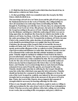 v. 13. Hold fast the form of sound words which thou hast heard of me, in
faith and love which is in Christ Jesus.
v. 14. that goodthing which was committed unto thee keepby the Holy
Ghost, which dwelleth in us.
The knowledge ofGod's love in Christ Jesus and the gift of God's grace are
the fundamental factors in the work of Timothy; they obligatedhim to
show all staunchness in confessing Christ, in defending the faith. This
thought St. Paul brings out with fine tact: Do not, then, be ashamed of the
testimony of our Lord nor of me, His prisoner, but join me in suffering for
the Gospelaccording to the powerof God. Timothy should not dread nor
fear the dishonor and disgrace which his confessing ofChrist was sure to
bring upon him; he should not flee from the lot which is inevitable to the
followers of Christ. See Rom_1:16;Mar_8:38;Heb_11:26. The apostle calls
the entire preaching of the New Testamentthe testimony of Christ, because
Christ is the content of the entire doctrine of salvation; His personand
work should be proclaimed from every pulpit that bears the name
Christian; the message ofthe Gospelis that of eternal life, because it
testifies of Christ, Joh_5:39;1Co_1:6. Justbecause everypersonthat
openly professedhis allegianceto the so-calledsectofthe Christians had to
expectpersecutionand dishonor to strike him, therefore Timothy was not
to be ashamedof his confession. But this attitude included yet another
point. Timothy might be inclined to withdraw from Paul in the latter's
present unfortunate situation. The apostle, however, was notlanguishing in
prison on accountof any crime committed by him. He was a prisoner of the
Lord; for the sake of Jesus whomhe had so freely and gladly confessed
before men he had been imprisoned. His fetters thus were his badge of
honor, and Timothy was to acknowledge them as such. Instead of being
ashamedof Jesus and of Paul, His apostle, now bound for His sake,
Timothy should rather join him in suffering for the Gospel. Should the
same fate strike him which had come upon his beloved teacher, Timothy
should not hesitate for a moment in showing his willingness to bear the
yoke of his Lord. So much he could do, not, indeed, by his own reasonand
strength, but in accordancewith, in the measure of, the powerof God in
him. Christ, the Lord of His Church, always imparts that amount of
strength which is necessary for bearing sufferings for His sake.
If there is any thought which, above all others, ought to make us willing to
suffer persecutions for the sake ofour Lord, it is that of our redemption in
Christ: Who has saved us and calledus with a holy calling, not according
to our works, but according to His own purpose and grace, whichwas
 
