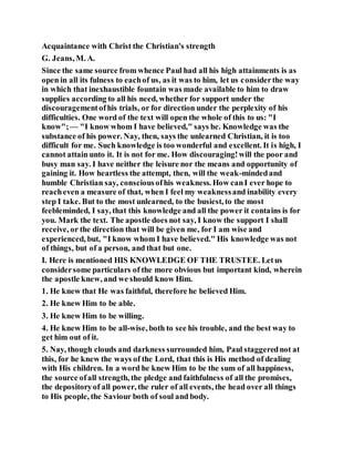 Acquaintance with Christ the Christian's strength
G. Jeans, M. A.
Since the same source from whence Paul had all his high attainments is as
open in all its fulness to eachof us, as it was to him, let us considerthe way
in which that inexhaustible fountain was made available to him to draw
supplies according to all his need, whether for support under the
discouragementofhis trials, or for direction under the perplexity of his
difficulties. One word of the text will open the whole of this to us: "I
know";— "I know whom I have believed," says he. Knowledge was the
substance of his power. Nay, then, says the unlearned Christian, it is too
difficult for me. Such knowledge is too wonderful and excellent. It is high, I
cannot attain unto it. It is not for me. How discouraging!will the poor and
busy man say. I have neither the leisure nor the means and opportunity of
gaining it. How heartless the attempt, then, will the weak-mindedand
humble Christian say, consciousofhis weakness. How canI ever hope to
reacheven a measure of that, when I feel my weaknessand inability every
step I take. But to the most unlearned, to the busiest, to the most
feebleminded, I say, that this knowledge and all the power it contains is for
you. Mark the text. The apostle does not say, I know the support I shall
receive, or the direction that will be given me, for I am wise and
experienced, but, "I know whom I have believed." His knowledge was not
of things, but of a person, and that but one.
I. Here is mentioned HIS KNOWLEDGE OF THE TRUSTEE. Letus
considersome particulars of the more obvious but important kind, wherein
the apostle knew, and we should know Him.
1. He knew that He was faithful, therefore he believed Him.
2. He knew Him to be able.
3. He knew Him to be willing.
4. He knew Him to be all-wise, both to see his trouble, and the best way to
get him out of it.
5. Nay, though clouds and darkness surrounded him, Paul staggerednot at
this, for he knew the ways of the Lord, that this is His method of dealing
with His children. In a word he knew Him to be the sum of all happiness,
the source ofall strength, the pledge and faithfulness of all the promises,
the depositoryof all power, the ruler of all events, the head over all things
to His people, the Saviour both of soul and body.
 