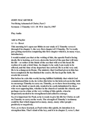 JOHN MACARTHUR
Not Being Ashamed of Christ, Part 3
Sermons 2 Timothy 1:11–18 55-4 Jun14, 1987
Play Audio
Add to Playlist
A + A - Reset
This morning let’s open our Bibles to our study of 2 Timothy verses 6
through 8 in chapter 1, the very first chapter of 2 Timothy. We’re really
just getting started in completing this first chapter which is, in many ways,
introductory.
I would remind you that at the writing of this, the apostle Paul is facing
death. He is looking, as it were, down the barrel of the gun that will take
his life – or rather at the blade of the axe that will severhis head. He
realizes it is only a brief time. In chapter 4, he said, I am ready to be
offered, and the time of my departure has arrived. He is at the very end.
He is in a dungeon in Rome. The ministry that God had given to him has
been completed. He has finished the course. He has kept the faith. He
awaits his reward.
But before he exits this world, having fulfilled faithfully that which God
commissionedhim to do, he writes this letter to his beloved son in the faith
to encourage Timothy to carry on. Timothy, as we have been learning, was
a bit on the timid or meek side, tended to be easilyintimidated by those
who were opposing him, whether in the church or outside the church, and
perhaps was in a time at the very writing of this epistle, when he
desperatelyneeded to be strengthened and called to courage.
So, it is important for Paul, as he is ready to give his life for Christ, to call
on Timothy to carry on the work. The strength of Timothy’s testimony
could be that which impacted so many, many, many other people –
positively or negatively.
Now, as we have learned, as Paul writes this epistle, its intention is to
strengthen him. That’s kind of the key, and it is in chapter 2, verse 1, that
 