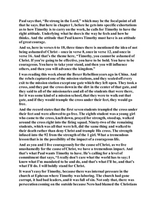 Paul says that, “Be strong in the Lord,” which may be the focalpoint of all
that he says. But here in chapter1, before he gets into specific exhortations
as to how Timothy is to carry on the work, he calls for Timothy to have the
right attitude. Underlying what he does is the way he feels and how he
thinks. And the attitude that Paul knows Timothy must have is an attitude
of greatcourage.
And so, here in verses 6 to 18, three times there is mentioned the idea of not
being ashamedof Christ – once in verse 8, once in verse 12, and once in
verse 16. And that’s the theme here, “Timothy, you cannotbe ashamed of
Christ. If you’re going to be effective, you have to be bold. You have to be
courageous. Youhave to take your stand, and then you will influence
others, and then you will advance the kingdom.”
I was reading this week about the Boxer Rebellionyears ago in China. And
the rebels captured one of the mission stations, and they sealedoff every
exit to the mission station exceptone gate which they left open. They took a
cross, and they put the cross downin the dirt in the center of that gate, and
they said to all of the missionaries and all of the students that were there,
for it was some kind of a mission school, that they were to walk out that
gate, and if they would trample the cross under their feet, they would go
free.
And the record states that the first sevenstudents trampled the cross under
their feet and were allowedto go free. The eighth student was a young girl
who came to the cross, kneltdown, prayed for strength, stoodup, walked
around the cross right into the firing squad. Ninety-two of the remaining
students, which was all that were left, did the same thing and walkedto
their death rather than deny Christ and trample His cross. The strength
infused into the 92 from the strength of the 1 girl. What a tremendous
lessonthat is in the possibility of the impact of a courageous life.
And as you and I live courageouslyforthe cause ofChrist, as we live
unashamedly for the cause ofChrist, we have a tremendous impact. And
that’s what Paul wants Timothy to have. He’s calling for a level of
commitment that says, “I really don’t care what the world has to say; I
know what I’m mandated to be and do, and that’s what I’ll be, and that’s
what I’ll do. I will boldly stand for Christ.
It wasn’t easyfor Timothy, because there was internal pressure in the
church at Ephesus where Timothy was laboring. The church had gone
corrupt, it had bad leaders, and it was full of sin. Not only that, there was
persecutioncoming on the outside because Nero had blamed the Christians
 