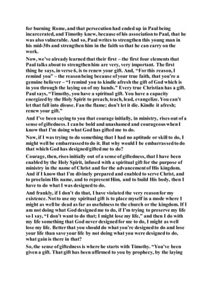 for burning Rome, and that persecution had ended up in Paul being
incarcerated, and Timothy knew, because ofhis associationto Paul, that he
was also vulnerable. And so, Paul writes to strengthen this young man in
his mid-30s and strengthen him in the faith so that he can carry on the
work.
Now, we’ve already learned that their first – the first four elements that
Paul talks about to strengthenhim are very, very important. The first
thing he says, in verse 6, is to renew your gift. And, “Forthis reason, I
remind you” – the reasonbeing because ofyour true faith, that you’re a
genuine believer – “I remind you to kindle afresh the gift of God which is
in you through the laying on of my hands.” Every true Christian has a gift.
Paul says, “Timothy, you have a spiritual gift. You have a capacity
energizedby the Holy Spirit to preach, teach, lead, evangelize. You can’t
let that fall into disuse. Fan the flame; don’t let it die. Kindle it afresh;
renew your gift.”
And I’ve been saying to you that courage initially, in ministry, rises out of a
sense ofgiftedness. I canbe bold and unashamed and courageouswhenI
know that I’m doing what God has gifted me to do.
Now, if I was trying to do something that I had no aptitude or skill to do, I
might well be embarrassedto do it. But why would I be embarrassedto do
that which God has designed/giftedme to do?
Courage, then, rises initially out of a sense of giftedness, that I have been
enabled by the Holy Spirit, infused with a spiritual gift for the purpose of
ministry in the name of Christ and for the advancementof His kingdom.
And if I know that I’m divinely prepared and enabled to serve Christ, and
to proclaim His name, and to representHim, and to build His body, then I
have to do what I was designedto do.
And frankly, if I don’t do that, I have violated the very reasonfor my
existence. Notto use my spiritual gift is to place myself in a mode where I
might as wellbe dead as far as usefulness to the church or the kingdom. If I
am not doing what God designedme to do, if I’m trying to preserve my life
so I say, “I don’t want to do that; I might lose my life,” and then I do with
my life something that God never designedfor me to do, I might as well
lose my life. Betterthat you should do what you’re designedto do and lose
your life than save your life by not doing what you were designedto do,
what gain is there in that?
So, the sense ofgiftedness is where he starts with Timothy. “You’ve been
given a gift. That gift has been affirmed to you by prophecy, by the laying
 