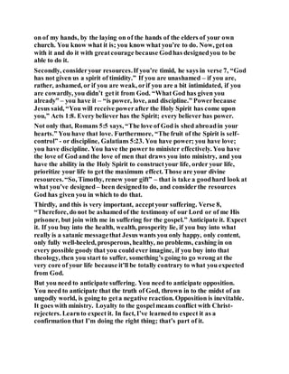 on of my hands, by the laying on of the hands of the elders of your own
church. You know what it is; you know what you’re to do. Now, geton
with it and do it with greatcourage because Godhas designedyou to be
able to do it.
Secondly, consideryour resources.If you’re timid, he says in verse 7, “God
has not given us a spirit of timidity.” If you are unashamed – if you are,
rather, ashamed, or if you are weak, orif you are a bit intimidated, if you
are cowardly, you didn’t getit from God. “What God has given you
already” – you have it – “is power, love, and discipline.” Powerbecause
Jesus said, “You will receive powerafter the Holy Spirit has come upon
you,” Acts 1:8. Every believer has the Spirit; every believer has power.
Not only that, Romans 5:5 says, “The love of God is shed abroadin your
hearts.” You have that love. Furthermore, “The fruit of the Spirit is self-
control” - or discipline, Galatians 5:23. You have power; you have love;
you have discipline. You have the power to minister effectively. You have
the love of God and the love of men that draws you into ministry, and you
have the ability in the Holy Spirit to constructyour life, order your life,
prioritize your life to get the maximum effect. Those are your divine
resources.“So, Timothy, renew your gift” – that is take a goodhard look at
what you’ve designed– been designedto do, and considerthe resources
God has given you in which to do that.
Thirdly, and this is very important, acceptyour suffering. Verse 8,
“Therefore, do not be ashamedof the testimony of our Lord or of me His
prisoner, but join with me in suffering for the gospel.” Anticipate it. Expect
it. If you buy into the health, wealth, prosperity lie, if you buy into what
really is a satanic messagethat Jesus wants you only happy, only content,
only fully well-heeled, prosperous, healthy, no problems, cashing in on
every possible goody that you could ever imagine, if you buy into that
theology, then you start to suffer, something’s going to go wrong at the
very core of your life because it’ll be totally contrary to what you expected
from God.
But you need to anticipate suffering. You need to anticipate opposition.
You need to anticipate that the truth of God, thrown in to the midst of an
ungodly world, is going to geta negative reaction. Opposition is inevitable.
It goes with ministry. Loyalty to the gospelmeans conflict with Christ-
rejecters. Learnto expect it. In fact, I’ve learned to expect it as a
confirmation that I’m doing the right thing; that’s part of it.
 