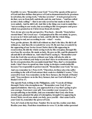 Fourthly we saw, “Rememberyour God.” Verse 8 he speaks ofthe power
of God and then defines that power of God as demonstrated in its greatness
in salvation, the saving work, “who has savedus” - it took greatpowerto
do that, save us from hell, and death, and sin, and Satan – “and has called
us into a holy calling” – that is not only saved us but made us holy who
were unholy. And he did it all. And this is the thing you want to underline –
“not according to our works, but according to His ownpurpose and grace
which was granted us in Christ Jesus from all eternity.”
Now, let me give you the perspective. Wayback – literally “from before
eternal times” the Greek says – God purposed in His own mind, by grace,
to save us in Christ and make us holy, and He did the whole thing,
beginning to end, not according to our – what? – works.
Now, getthe picture. He did it all without us; that’s the idea. He did it all
without us. And then He revealedit in verse 10. He now has revealedit by
the appearing of our Savior Jesus Christ; that is His appearing in
resurrection. He did the whole saving work by His own plan, through His
own Son. He savedus, He made us holy, He gave us life, and He planned it
all and did it all without us. And what Paul is saying is, “Rememberyour
God, the God who savedyou without your help, will also be able to
preserve you without your help so you don’t have to orchestrate your life
for its own protection. Do you understand that? Boy, that’s a tremendous
truth. I don’t have to spend my time trying to designa comfortable life
because I’m responsible to protect myself. “Rememberyour God,” he says.
And you remember in 1 Peter4:19, “Therefore, letthose also who suffer
according to the will of God entrust their souls to a faithful Creator.” Give
yourself to God. You remember, in the fiery furnace, the friends of Daniel
said, “You canthrow us in the fiery furnace, but our God will deliver us,”
Daniel 3:15 to 17.
The apostle Paul, writing to the Philippians, said, “I can do all things
through Christ who strengthens me.” Remember your God. If you
approachministry that way, you approachit in a way that’s going to give
you courage. Yourenew your gift. You consideryour resources.You
acceptsuffering as inevitable, and you remember that God, who from
eternity past, planned the plan of redemption, brought it to appearing in
Jesus Christ, saved you, made you holy, gave you life - that same God is
your God. So, remember the powerof God.
Now, let’s look at the last four. Number five in our list, realize your duty.
Realize your duty. Paul then transitions in verse 11, in this rather personal
 
