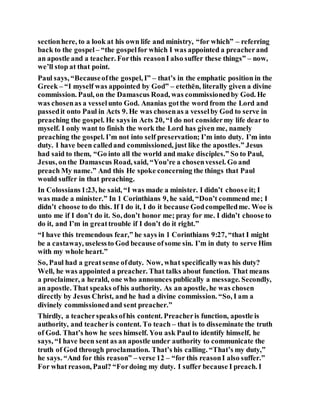 sectionhere, to a look at his own life and ministry, “for which” – referring
back to the gospel – “the gospelfor which I was appointed a preacherand
an apostle and a teacher. Forthis reasonI also suffer these things” – now,
we’ll stop at that point.
Paul says, “Becauseofthe gospel, I” – that’s in the emphatic position in the
Greek – “I myself was appointed by God” – etethēn, literally given a divine
commission. Paul, on the Damascus Road, was commissionedby God. He
was chosenas a vesselunto God. Ananias gotthe word from the Lord and
passedit onto Paul in Acts 9. He was chosenas a vesselby God to serve in
preaching the gospel. He says in Acts 20, “I do not considermy life dear to
myself. I only want to finish the work the Lord has given me, namely
preaching the gospel. I’m not into self preservation; I’m into duty. I’m into
duty. I have been calledand commissioned, just like the apostles.” Jesus
had said to them, “Go into all the world and make disciples.” So to Paul,
Jesus, onthe Damascus Road, said, “You’re a chosenvessel. Go and
preach My name.” And this He spoke concerning the things that Paul
would suffer in that preaching.
In Colossians1:23, he said, “I was made a minister. I didn’t choose it; I
was made a minister.” In 1 Corinthians 9, he said, “Don’t commend me; I
didn’t choose to do this. If I do it, I do it because Godcompelledme. Woe is
unto me if I don’t do it. So, don’t honor me; pray for me. I didn’t choose to
do it, and I’m in greattrouble if I don’t do it right.”
“I have this tremendous fear,” he says in 1 Corinthians 9:27, “that I might
be a castaway, uselessto God because ofsome sin. I’m in duty to serve Him
with my whole heart.”
So, Paul had a greatsense ofduty. Now, what specificallywas his duty?
Well, he was appointed a preacher. That talks about function. That means
a proclaimer, a herald, one who announces publically a message. Secondly,
an apostle. That speaks ofhis authority. As an apostle, he was chosen
directly by Jesus Christ, and he had a divine commission. “So, I am a
divinely commissionedand sent preacher.”
Thirdly, a teacherspeaksofhis content. Preacheris function, apostle is
authority, and teacheris content. To teach – that is to disseminate the truth
of God. That’s how he sees himself. You ask Paulto identify himself, he
says, “I have been sent as an apostle under authority to communicate the
truth of God through proclamation. That’s his calling. “That’s my duty,”
he says. “And for this reason” – verse 12 – “for this reasonI also suffer.”
For what reason, Paul? “Fordoing my duty. I suffer because I preach. I
 