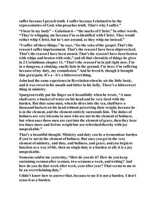 suffer because I preach truth. I suffer because I claimed to be the
representative of God, who preaches truth. That’s why I suffer.”
“I bear in my body” – Galatians 6 – “the marks of Christ.” In other words,
“They’re whipping me because I’m so identified with Christ. They would
rather whip Christ, but he’s not around, so they whip me instead.”
“I suffer all these things,” he says, “forthe sake ofthe gospel. That’s the
reasonI suffer imprisonment. That’s the reasonI have been shipwrecked.
That’s the reasonI have been stoned. That’s the reasonI have been beaten
with whips and beaten with rods,” and all that chronicle of things he gives
in 2 Corinthians chapter 11. “That’s the reasonI’m in jail right now. I’m
in a dungeon, a stinking, smelly hole in the ground. I’m here; I’m suffering
because ofmy duty, my commission.” And he loved it, though it brought
him greatpain. It’s a - it’s a bittersweetthing.
John had the same experience in Revelationwhenhe ate the little book,
and it was sweetin his mouth and bitter in his belly. There’s a bittersweet
thing in ministry.
Spurgeonreally put his finger on it beautifully when he wrote, “A man
shall carry a bucket of wateron his head and be very tired with the
burden. But that same man, when he dives into the sea, shallhave a
thousand buckets on his head without perceiving their weight, because he
is in the element, and the element entirely surrounds him. The duties of
holiness are very irksome to men who are not in the element of holiness,
but when once those men are castinto the element of grace, then they bear
ten times more and feelno weightbut are refreshedthereby with joy
unspeakable.”
That’s a beautiful thought. Ministry and duty can be a tremendous burden
if you’re not in the element of holiness. But once you get in the very
element of ministry, and duty, and holiness, and grace, andyou begin to
function as a way of life, then no single duty is a burden at all; it is a joy
unspeakable.
Someone saidto me yesterday, “How do you do it? How do you keep
sustaining sermonafter sermon, two sermons a week, andwriting? And
how do you do that week afterweek, yearafter year? That seems to me to
be an overwhelming duty.”
I didn’t know how to answerthat, because to me it is not a burden. I don’t
sense it as a burden.
 