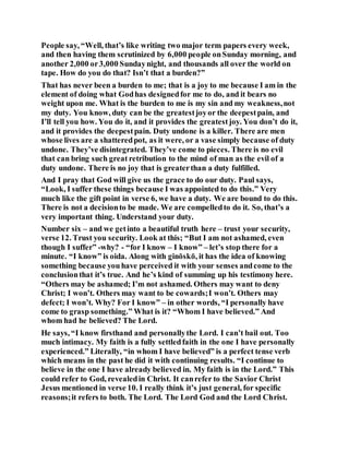 People say, “Well, that’s like writing two major term papers every week,
and then having them scrutinized by 6,000 people onSunday morning, and
another 2,000 or3,000 Sundaynight, and thousands all over the world on
tape. How do you do that? Isn’t that a burden?”
That has never been a burden to me; that is a joy to me because I am in the
element of doing what Godhas designedfor me to do, and it bears no
weight upon me. What is the burden to me is my sin and my weakness,not
my duty. You know, duty can be the greatestjoyor the deepestpain, and
I’ll tell you how. You do it, and it provides the greatestjoy. You don’t do it,
and it provides the deepestpain. Duty undone is a killer. There are men
whose lives are a shatteredpot, as it were, or a vase simply because of duty
undone. They’ve disintegrated. They’ve come to pieces. There is no evil
that can bring such great retribution to the mind of man as the evil of a
duty undone. There is no joy that is greaterthan a duty fulfilled.
And I pray that God will give us the grace to do our duty. Paul says,
“Look, I suffer these things because I was appointed to do this.” Very
much like the gift point in verse 6, we have a duty. We are bound to do this.
There is not a decisionto be made. We are compelledto do it. So, that’s a
very important thing. Understand your duty.
Number six – and we getinto a beautiful truth here – trust your security,
verse 12. Trust you security. Look at this; “But I am not ashamed, even
though I suffer” -why? - “for I know – I know” – let’s stop there for a
minute. “I know” is oida. Along with ginōskō, it has the idea of knowing
something because youhave perceived it with your senses andcome to the
conclusionthat it’s true. And he’s kind of summing up his testimony here.
“Others may be ashamed; I’m not ashamed. Others may want to deny
Christ; I won’t. Others may want to be cowards;I won’t. Others may
defect; I won’t. Why? For I know” – in other words, “I personally have
come to grasp something.” What is it? “Whom I have believed.” And
whom had he believed? The Lord.
He says, “I know firsthand and personallythe Lord. I can’t bail out. Too
much intimacy. My faith is a fully settledfaith in the one I have personally
experienced.” Literally, “in whom I have believed” is a perfect tense verb
which means in the past he did it with continuing results. “I continue to
believe in the one I have already believed in. My faith is in the Lord.” This
could refer to God, revealedin Christ. It canrefer to the Savior Christ
Jesus mentioned in verse 10. I really think it’s just general, for specific
reasons;it refers to both. The Lord. The Lord God and the Lord Christ.
 