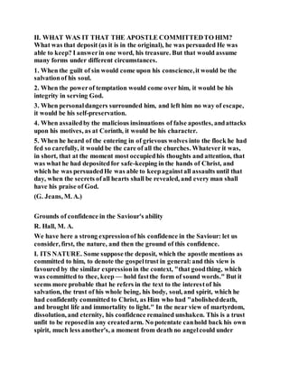 II. WHAT WAS IT THAT THE APOSTLE COMMITTEDTO HIM?
What was that deposit (as it is in the original), he was persuaded He was
able to keep? I answerin one word, his treasure. But that would assume
many forms under different circumstances.
1. When the guilt of sin would come upon his conscience,it would be the
salvationof his soul.
2. When the powerof temptation would come over him, it would be his
integrity in serving God.
3. When personaldangers surrounded him, and left him no way of escape,
it would be his self-preservation.
4. When assailedby the malicious insinuations of false apostles, andattacks
upon his motives, as at Corinth, it would be his character.
5. When he heard of the entering in of grievous wolves into the flock he had
fed so carefully, it would be the care of all the churches. Whatever it was,
in short, that at the moment most occupiedhis thoughts and attention, that
was what he had depositedfor safe-keeping in the hands of Christ, and
which he was persuadedHe was able to keepagainstall assaults until that
day, when the secrets ofall hearts shall be revealed, and every man shall
have his praise of God.
(G. Jeans, M. A.)
Grounds of confidence in the Saviour's ability
R. Hall, M. A.
We have here a strong expressionof his confidence in the Saviour: let us
consider, first, the nature, and then the ground of this confidence.
I. ITS NATURE. Some suppose the deposit, which the apostle mentions as
committed to him, to denote the gospeltrust in general:and this view is
favoured by the similar expressionin the context, "that goodthing, which
was committed to thee, keep — hold fastthe form of sound words." But it
seems more probable that he refers in the text to the interestof his
salvation, the trust of his whole being, his body, soul, and spirit, which he
had confidently committed to Christ, as Him who had "abolisheddeath,
and brought life and immortality to light." In the near view of martyrdom,
dissolution, and eternity, his confidence remained unshaken. This is a trust
unfit to be reposedin any createdarm. No potentate canhold back his own
spirit, much less another's, a moment from death no angelcould under
 
