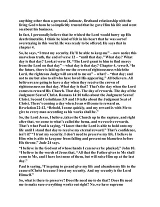 anything other than a personal, intimate, firsthand relationship with the
living God whom he so implicitly trusted that he gave Him his life and went
on about his business.
In fact, I personallybelieve that he wished the Lord would hurry up His
death timetable. I think he kind of felt in his heart that he was sortof
overstaying in this world. He was ready to be offered. He says that in
chapter 4.
So, he says, “I trust my security. He’ll be able to keepme” – now notice this
marvelous truth, the end of verse 12 – “until that day.” What day? What
day is that day? Look at verse 18, “The Lord grant to him to find mercy
from the Lord on that day” – what day is that day? Chapter 4, verse 8, “In
the future, there is laid up for me the crownof righteousness whichthe
Lord, the righteous Judge will awardto me on” – what? – “that day; and
not to me but also to all who have loved His appearing.” All believers. All
believers are going to have a day when they receive the crown of
righteousness onthat day. What day is that? That’s the day when the Lord
comes to rewardHis Church. That day. The day of rewards. The day of the
Judgment Seatof Christ. Romans 14:10 talks about the Judgment Seatof
Christ. SecondCorinthians 5:9 and 10 talks about the Judgment Seatof
Christ. There’s coming a day when Jesus will come to reward us.
Revelation22:12, “Behold, I come quickly, and my reward is with Me to
give to every man according as his works shallbe.”
So, the Lord Jesus, I believe, takes the Church up in the rapture, and right
after that, we come to what’s calledthe bema, and we receive rewards.
That’s what Paul is saying, “I know that the Lord is able to hold onto my
life until I stand that day to receive my eternalreward.” That’s confidence,
isn’t it? “I trust my security. I don’t need to preserve my life. I believe in
Him who is able to keepme from falling and present me blameless before
His throne,” Jude 24 says.
“I believe in the God out of whose hands I can never be plucked,” John 10.
“I believe in the words of Jesus that, “All that the Father gives to Me shall
come to Me, and I have lost none of them, but will raise Him up at the last
day.”
Paul is saying, “I’m going to go and give my life and abandon my life to the
cause ofChrist because I trust my security. And my securityis the Lord
Himself.”
So, what is there to preserve? DoesHe need me to do that? Does He need
me to make sure everything works out right? No, we have supreme
 
