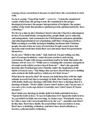 courage ofour convictions is because we don’t have the convictions to start
with.
So, he is saying, “Guard the truth” – verse 14 – “retain the standard of
sound, wholesome, life-giving words. Be committed to the proper
theologicalstructure, the proper interpretation of Scripture, the proper
outline of the truth that produces spiritual growth, spiritual maturity; have
a theology.”
We live in a time in the Christian Church when the Church is atheological.
In fact, if you hold firmly strong doctrine, people think you’re unloving
and antagonistic. And sermonettes forChristianettes and pious platitudes
and atheologicalkind of sort of pabulum stuff that’s being passedoff as
Bible teaching is woefully lacking in building backbone into Christian
people, because it has no sense of conviction. People want to hear fair
speechesand words that tickle their ears and make them feel goodabout
themselves.
So, he says, “Hold to the truth.” And, beloved, I’m just telling you this,
part of courage in ministry comes because youhave such strong
convictions. People with strong convictions tend to be bold. But notice the
balance of it in verse 13. “While you’re retaining this structure and pattern
of sound words which you have heard from me” – that’s the apostolic
doctrine that Paul had passedto Timothy under the inspiration of the
Spirit of God, he says, “The things that you have heard that you’re holding
onto retain in the faith and love which are in Christ Jesus.”
What does he mean by that? He means you hold them first with the right
attitude toward God; that is trustingly in faith. Don’t hold your theology
with doubt; hold your theologywith faith. Don’t have a theologythat is a
theologyof doubt, “Well, I think I know what I believe, but I’m not sure. I
was sure a few weeks ago,before I read this; now I don’t know if I know
anymore.”
Don’t hold your theologyin doubt, hold it in faith and hold it in love.
“Speak the truth in love,” it says in Ephesians 4:15. Speak the truth in love.
So, you hold it in faith, not wavering. As James says, “Ifanybody wavers,
he’s like a man who’s tossedand driven by the sea” – unstable soul. Don’t
be like that. Don’t have doubt. Be assuredthat what you believe is true.
Don’t have a doubting orthodoxy, and don’t have dead orthodoxy, a
loveless, cold, insensitive orthodoxy.
 