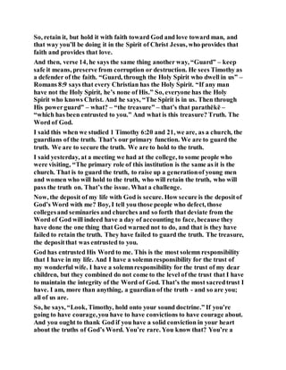 So, retain it, but hold it with faith toward God and love toward man, and
that way you’ll be doing it in the Spirit of Christ Jesus, who provides that
faith and provides that love.
And then, verse 14, he says the same thing another way, “Guard” – keep
safe it means, preserve from corruption or destruction. He sees Timothy as
a defender of the faith. “Guard, through the Holy Spirit who dwell in us” –
Romans 8:9 says that every Christian has the Holy Spirit. “If any man
have not the Holy Spirit, he’s none of His.” So, everyone has the Holy
Spirit who knows Christ. And he says, “The Spirit is in us. Then through
His powerguard” – what? – “the treasure” – that’s that parathēkē –
“which has been entrusted to you.” And what is this treasure? Truth. The
Word of God.
I said this when we studied 1 Timothy 6:20 and 21, we are, as a church, the
guardians of the truth. That’s our primary function. We are to guard the
truth. We are to secure the truth. We are to hold to the truth.
I said yesterday, at a meeting we had at the college, to some people who
were visiting, “The primary role of this institution is the same as it is the
church. That is to guard the truth, to raise up a generationof young men
and women who will hold to the truth, who will retain the truth, who will
pass the truth on. That’s the issue. What a challenge.
Now, the deposit of my life with God is secure. How secure is the depositof
God’s Word with me? Boy, I tell you those people who defect, those
collegesand seminaries and churches and so forth that deviate from the
Word of God will indeed have a day of accounting to face, because they
have done the one thing that God warned not to do, and that is they have
failed to retain the truth. They have failed to guard the truth. The treasure,
the depositthat was entrusted to you.
God has entrusted His Word to me. This is the most solemn responsibility
that I have in my life. And I have a solemnresponsibility for the trust of
my wonderful wife. I have a solemnresponsibility for the trust of my dear
children, but they combined do not come to the level of the trust that I have
to maintain the integrity of the Word of God. That’s the most sacredtrust I
have. I am, more than anything, a guardian of the truth - and so are you;
all of us are.
So, he says, “Look, Timothy, hold onto your sound doctrine.” If you’re
going to have courage,you have to have convictions to have courage about.
And you ought to thank God if you have a solid conviction in your heart
about the truths of God’s Word. You’re rare. You know that? You’re a
 