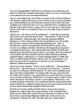 You see, being identified with Paul was a dead giveawayaboutwhat you
believed. And if they had put Paul in prison, there was every reasonto put
you in prison if you were associatedwith Paul.
And so, what happened in Asia Minor was many of the teachers and those
who had gone along with Paul, as soonas Paul was incarcerated, clammed
up, wanted nothing to do with Paul and wanted no one to know they had
anything to do with Paul. They were very much like Peter, standing by the
fireside at the trial of Christ, saying, “I never knew the man,” and cursing
with an oath. They were ashamed. They were cowardly, trying to protect
themselves.
And he says, “All who are in Asia repudiated” – or literally desertedme;
that’s the Greek word in its literal sense – “desertedme.” I’ll tell you the
pain of ministry: disloyalpeople, who when the going gets difficult
disappear very fast and getcritical and start picking at you. The people
that you have spent your life feeding and nurturing and – that’s a
heartbreaker, and it’s a heartbreakerfor Paul and for anyone. They
weren’t even willing to identify with Paul at all, though they had gained
everything he had to give. They had literally taken his life. He had spent
himself to get them the message ofChrist, to save them. He’d given himself
to teachthem. He had carried the burden of their defections and their
spiritual failures, and longed, as a woman bringing birth to a child, that
Christ would be formed in them, and here they are, denying they even
know the man. Sad. No wonder he was lonely, as verse 4 of chapter 1
indicates, sitting in that dungeon.
And so, he says to Timothy, “You’re aware of the fact” – not speculation,
but the fact – “that all who are in Asia turned awayfrom me” – and then
he names two, Phygelus and Hermogenes. We don’t know anything about
them, but Paul certainly didn’t sweepthis under the rug. I mean he tells
the whole wide world, for every generationyet to come, that these two guys
were well-knowndefectors. Maybe they were leaders, pastors, elders in one
of the churches in Asia Minor, maybe even in Ephesus. Maybe they went
around saying how much they were enchanted with the proclamationof the
gospel. Maybe they soughtto do that, but once the persecutionstarted, they
were not interestedin being identified with Paul at all.
Paul doesn’t let them off the hook He doesn’t, in the name of quote-
unquote love slide it under the carpetand deny it. He articulates their
names for the whole wide world to hear, because they are defectors. He
doesn’t have some loving obligation to hide that. In fact, in his own
teaching in 1 Timothy, he said, “The elders that sin, rebuke before” –
 