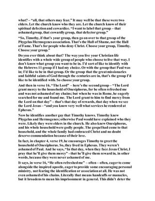 what? – “all, that others may fear.” It may well be that these were two
elders. Let the church know who they are. Let the church know of their
spiritual defectionand cowardice. “Iwant to label that group – that
ashamedgroup, that cowardlygroup, that defectorgroup.”
“So, Timothy, if that’s your group, then go on over to that group of the
Phygelus/Hermogenesassociation. That’s the Hall of Shame, not the Hall
of Fame. That’s for people who deny Christ. Choose your group, Timothy.
Choose your group.”
Do you ever think about that? The wayyou live your Christian life
identifies with a whole wide group of people who choose to live that way. I
don’t know what group you want to be in. I’d sort of like to identify with
the Hebrews 11 group if I had my choice. Orwith the group that Paul was
in; I’d like to be in that group. Or the group that the greatmissionaries
and faithful saints of God through the centuries are in, that’s the group I’d
like to be identified with. So choose yourgroup.
And then in verse 16, “The Lord” – here’s the secondgroup – “The Lord
grant mercy to the household of Onesiphorus, for he often refreshed me
and was not ashamedof my chains; but when he was in Rome, he eagerly
searchedfor me and found me. The Lord grant to him to find mercy from
the Lord on that day” – that’s that day of rewards, that day when we see
the Lord Jesus – “and you know very well what services he rendered at
Ephesus.”
Now he identifies another guy that Timothy knows. Timothy knew
Phygelus and Hermogenes;otherwise Paulwould have explained who they
were. Likely they were elders in the church. He also knew Onesiphorus,
and his whole householdwere godly people. The gospelhad come to that
household, and the whole family had embraced Christ and no doubt
deserve commendation because oftheir love.
In fact, in chapter 4, verse 19, he encourages Timothy to greetthe
household of Onesiphorus. So, they lived in Ephesus. They weren’t
ashamedof Paul. And he says, “In that day, when they face Jesus Christ, I
pray that he’ll give them mercy” - that he’ll give them reward in, in other
words, because they were never ashamedof me.
It says, in verse 16, “He often refreshedme” – often – often, eagerto come
alongside the inspired apostle, eagerto provide some encouraging personal
ministry, not fearing the identification or associationat all. He was not
even ashamedof his chains. Literally that means handcuffs or manacles,
but it broadens to mean his imprisonment in general. This didn’t deter the
 