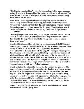 “His friends, warning him,” writes the biographer, “ofthe grave dangers
he faced, sought to dissuade him. But Luther would not be dissuaded. ‘Not
go to Worms?’he said. ‘I shall go to Worms, though there were as many
devils as tiles on the roofs.’
“And when Luther appeared before the emperor, he was calledon to
recant. They insisted that he should say, in a word, whether he would
recantor no. ‘Unless convincedby the Holy Scripture or by clearreasons
from other sources, I cannotrecant,’ he declared. ‘To councils or pope I
cannot defer, for they have often erred. My conscience is a prisoner to
God’s Word.’
“When againgiven an opportunity to recant, he folded his hands, ‘Here I
stand. I can do no other, God help me.’ Recalling that incident, Luther
describedhis feelings, ‘I was afraid of nothing. God canmake one so
desperatelybold.’”
Wonderful testimony. How is it that we can be desperatelybold? Listen to
this testimony. SecondChronicles chapter32, the people of Judah facedthe
enemy of Assyria. Listen to this; here comes the exhortation. It’s
wonderful; this is it, from Hezekiahthe king, “Be strong and courageous,
do not fear or be dismayed because ofthe king of Assyria, nor because of
all the multitudes which is with him” – then this – “for the one with us is
greaterthan the one with them. With him is only an arm of flesh, but with
us is the Lord our God to help us and to fight our battles.” Tremendous
confidence. Tremendous courage whenwe understand who He is who has
equipped us and is with us. Let’s bow in prayer.
Gracious Father, how thankful we are for the exhilarating powerof this
passagethat comes and breaks on our hearts, flooding us with a new sense
of devotion, a new encouragementto be bold for the sake ofChrist. Oh,
help us, Lord, not to preserve our own lives, but to give ourselves away.
Under proper motivation and with a pervasive attitude of courage, may we
go forth in the name of Christ confident – confident that what we have
committed into Your care is safe until the day we see Jesus – that day to
receive the reward for our service done.
Father, I pray that every one of us will renew that commitment in our
hearts for the Savior’s glory, amen.
 