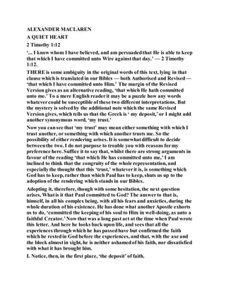 ALEXANDER MACLAREN
A QUIET HEART
2 Timothy 1:12
‘... I know whom I have believed, and am persuadedthat He is able to keep
that which I have committed unto Wire againstthat day.’ — 2 Timothy
1:12.
THERE is some ambiguity in the original words of this text, lying in that
clause which is translated in our Bibles — both Authorised and Revised —
‘that which I have committed unto Him.’ The margin of the Revised
Version gives as an alternative reading, ‘that which He hath committed
unto me.’ To a mere English readerit may be a puzzle how any words
whatevercould be susceptible of these two different interpretations. But
the mystery is solvedby the additional note which the same Revised
Version gives, which tells us that the Greek is ‘ my deposit,’or I might add
another synonymous word, ‘my trust.’
Now you cansee that ‘my trust’ may mean either something with which I
trust another, or something with which another trusts me. So the
possibility of either rendering arises. It is somewhatdifficult to decide
betweenthe two. I do not purpose to trouble you with reasons formy
preference here. Suffice it to say that, whilst there are strong arguments in
favour of the reading ‘that which He has committed unto me,’ I am
inclined to think that the congruity of the whole representation, and
especiallythe thought that this ‘trust,’ whateverit is, is something which
God has to keep, rather than which Paul has to keep, shuts us up to the
adoption of the rendering which stands in our Bibles.
Adopting it, therefore, though with some hesitation, the next question
arises, Whatis it that Paul committed to God? The answerto that is,
himself, in all his complex being, with all his fears and anxieties, during the
whole duration of his existence. He has done what anotherApostle exhorts
us to do, ‘committed the keeping of his soul to Him in well-doing, as unto a
faithful Creator.’Now that was a long past act at the time when Paul wrote
this letter. And here he looks back upon life, and sees that all the
experiences through which he has passedhave but confirmed the faith
which he restedin God before the experiences, and that, with the axe and
the block almostin sight, he is neither ashamedof his faith, nor dissatisfied
with what it has brought him.
I. Notice, then, in the first place, ‘the deposit’ of faith.
 