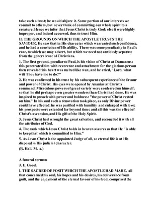 take such a trust; he would abjure it. Some portion of our interests we
commit to others, but never think of committing our whole spirit to a
creature. Hence we infer that Jesus Christ is truly God: else it were highly
improper, and indeed accursed, thus to trust Him.
II. THE GROUNDS ON WHICH THE APOSTLE TRUSTS THE
SAVIOUR. He saw that in His characterwhich warranted such confidence,
and he had a conviction of His ability. There was some peculiarity in Paul's
case, to which we may advert, but which we need not anxiously separate
from the generalcase ofChristians.
1. The first ground, peculiar to Paul, is his vision of Christ at Damascus:
this penetratedhim with reverence and attachment for the glorious person
then revealed:his heart was melted like wax, and he cried, "Lord, what
wilt Thou have me to do?"
2. He was confirmed in his trust by his subsequent experience of the favour
and powerof Christ. His eyes were opened by Ananias at Christ's
command. Miraculous powers of greatvariety were conferredon himself;
so that he did perhaps even greaterwonders than Christ had done. He was
inspired to preach with powerand boldness: "the power of Christ rested
on him." In his soul such a renovation took place, as only Divine power
could have effected:he was purified with humility and enlarged with love;
his prospects were extendedfar beyond time: and all this was the effectof
Christ's ascension, and His gift of the Holy Spirit.
3. Jesus Christhad wrought the greatsalvation, and reconciledit with all
the attributes of God.
4. The rank which Jesus Christ holds in heaven assures us that He "is able
to keepthat which is committed to Him."
5. As Jesus Christ is the appointed Judge of all, so eternal life is at His
disposalin His judicial character.
(R. Hall, M. A.)
A funeral sermon
J. E. Good.
I. THE SACRED DEPOSIT WHICH THE APOSTLE HAD MADE. All
that concernedhis soul, his hopes and his desires, his deliverance from
guilt, and the enjoyment of the eternal favour of his God, comprised the
 