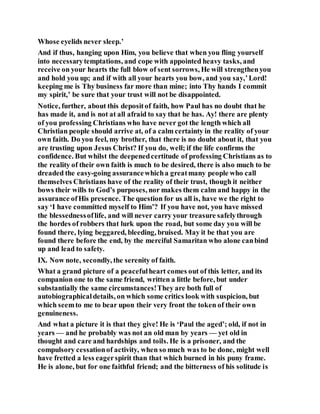 Whose eyelids never sleep.’
And if thus, hanging upon Him, you believe that when you fling yourself
into necessarytemptations, and cope with appointed heavy tasks, and
receive on your hearts the full blow of sent sorrows, He will strengthenyou
and hold you up; and if with all your hearts you bow, and you say,’Lord!
keeping me is Thy business far more than mine; into Thy hands I commit
my spirit,’ be sure that your trust will not be disappointed.
Notice, further, about this depositof faith, how Paul has no doubt that he
has made it, and is not at all afraid to say that he has. Ay! there are plenty
of you professing Christians who have never got the length which all
Christian people should arrive at, of a calm certainty in the reality of your
own faith. Do you feel, my brother, that there is no doubt about it, that you
are trusting upon Jesus Christ? If you do, well; if the life confirms the
confidence. But whilst the deepenedcertitude of professing Christians as to
the reality of their own faith is much to be desired, there is also much to be
dreaded the easy-going assurancewhicha greatmany people who call
themselves Christians have of the reality of their trust, though it neither
bows their wills to God’s purposes, nor makes them calm and happy in the
assurance ofHis presence. The question for us all is, have we the right to
say ‘I have committed myself to Him’? If you have not, you have missed
the blessednessoflife, and will never carry your treasure safelythrough
the hordes of robbers that lurk upon the road, but some day you will be
found there, lying beggared, bleeding, bruised. May it be that you are
found there before the end, by the merciful Samaritan who alone canbind
up and lead to safety.
IX. Now note, secondly, the serenity of faith.
What a grand picture of a peacefulheart comes out of this letter, and its
companion one to the same friend, written a little before, but under
substantially the same circumstances!They are both full of
autobiographicaldetails, on which some critics look with suspicion, but
which seemto me to bear upon their very front the token of their own
genuineness.
And what a picture it is that they give! He is ‘Paul the aged’; old, if not in
years — and he probably was not an old man by years — yet old in
thought and care and hardships and toils. He is a prisoner, and the
compulsory cessationof activity, when so much was to be done, might well
have fretted a less eagerspirit than that which burned in his puny frame.
He is alone, but for one faithful friend; and the bitterness of his solitude is
 