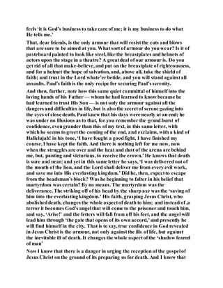 feels ‘it is God’s business to take care of me; it is my business to do what
He tells me.’
That, dear friends, is the only armour that will resistthe cuts and blows
that are sure to be aimed at you. What sort of armour do you wear? Is it of
pasteboardpainted to look like steel, like the breastplates andhelmets of
actors upon the stage in a theatre? A greatdeal of our armour is. Do you
get rid of all that make-believe, and put on the breastplate of righteousness,
and for a helmet the hope of salvation, and, above all, take the shield of
faith; and trust in the Lord whate’erbetide, and you will stand againstall
assaults. Paul’s faith is the only recipe for securing Paul’s serenity.
And then, further, note how this same quiet committal of himself into the
loving hands of his Father — whom he had learned to know because he
had learned to trust His Son — is not only the armour againstall the
dangers and difficulties in life, but is also the secretof serene gazing into
the eyes of close death. Paul knew that his days were nearly at an end; he
was under no illusions as to that, for you remember the grand burst of
confidence, evengrander than this of my text, in this same letter, with
which he seems to greetthe coming of the end, and exclaims, with a kind of
Hallelujah! in his tone, ‘I have fought a goodfight, I have finished my
course, I have kept the faith. And there is nothing left for me now, now
when the struggles are over and the heat and dust of the arena are behind
me, but, panting and victorious, to receive the crown.’He knows that death
is sure and near; and yet in this same letter he says, ‘I was delivered out of
the mouth of the lion, and the Lord shall deliver me from every evil work,
and save me into His everlasting kingdom.’ Did he, then, expectto escape
from the headsman’s block? Was he beginning to falter in his belief that
martyrdom was certain? By no means. The martyrdom was the
deliverance. The striking off of his head by the sharp axe was the ‘saving of
him into the everlasting kingdom.’ His faith, grasping Jesus Christ, who
abolisheddeath, changes the whole aspectof death to him; and instead of ,a
terror it becomes God’s angelthat will come to the prisoner and touch him,
and say, ‘Arise!’ and the fetters will fall from off his feet, and the angelwill
lead him through ‘the gate that opens of its own accord,’and presently he
will find himself in the city. That is to say, true confidence in God revealed
in Jesus Christ is the armour, not only againstthe ills of life, but against
the inevitable ill of death. It changes the whole aspectofthe ‘shadow feared
of man’
Now I know that there is a danger in urging the reception of the gospelof
Jesus Christ on the ground of its preparing us for death. And I know that
 