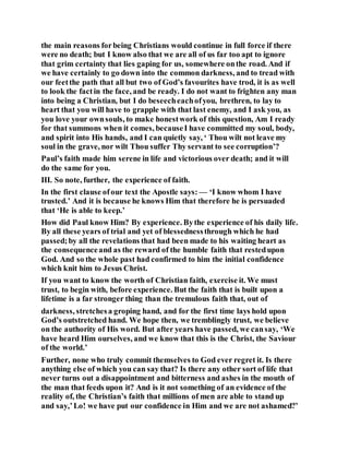 the main reasons forbeing Christians would continue in full force if there
were no death; but I know also that we are all of us far too apt to ignore
that grim certainty that lies gaping for us, somewhere onthe road. And if
we have certainly to go down into the common darkness, and to tread with
our feetthe path that all but two of God’s favourites have trod, it is as well
to look the factin the face, and be ready. I do not want to frighten any man
into being a Christian, but I do beseecheachofyou, brethren, to lay to
heart that you will have to grapple with that last enemy, and I ask you, as
you love your ownsouls, to make honestwork of this question, Am I ready
for that summons when it comes, becauseI have committed my soul, body,
and spirit into His hands, and I can quietly say, ‘ Thou wilt not leave my
soul in the grave, nor wilt Thou suffer Thy servant to see corruption’?
Paul’s faith made him serene in life and victorious over death; and it will
do the same for you.
III. So note, further, the experience of faith.
In the first clause ofour text the Apostle says: — ‘I know whom I have
trusted.’ And it is because he knows Him that therefore he is persuaded
that ‘He is able to keep.’
How did Paul know Him? By experience. Bythe experience of his daily life.
By all these years of trial and yet of blessednessthrough which he had
passed;by all the revelations that had been made to his waiting heart as
the consequenceand as the reward of the humble faith that restedupon
God. And so the whole past had confirmed to him the initial confidence
which knit him to Jesus Christ.
If you want to know the worth of Christian faith, exercise it. We must
trust, to begin with, before experience. But the faith that is built upon a
lifetime is a far stronger thing than the tremulous faith that, out of
darkness, stretchesa groping hand, and for the first time lays hold upon
God’s outstretched hand. We hope then, we tremblingly trust, we believe
on the authority of His word. But after years have passed, we cansay, ‘We
have heard Him ourselves, and we know that this is the Christ, the Saviour
of the world.’
Further, none who truly commit themselves to God ever regret it. Is there
anything else of which you can say that? Is there any other sort of life that
never turns out a disappointment and bitterness and ashes in the mouth of
the man that feeds upon it? And is it not something of an evidence of the
reality of, the Christian’s faith that millions of men are able to stand up
and say,’Lo! we have put our confidence in Him and we are not ashamed?’
 