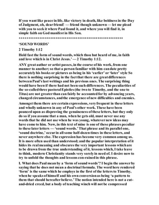 If you want like peace in life, like victory in death, like boldness in the Day
of Judgment, oh, dearfriend! — friend though unknown — let me plead
with you to seek it where Paul found it, and where you will find it, in
simple faith on God manifest in His Son.
*********************************************************
‘SOUND WORDS’
2 Timothy 1:12
Hold fast the form of sound words, which thou hut heard of me, in faith
and love which is in Christ Jesus.’ — 2 Timothy 1:12.
ANY greatauthor or artist passes, in the course of his work, from one
manner to another; so that a person familiar with him candate pretty
accuratelyhis books or pictures as being in his ‘earlier’ or ‘later’ style So
there is nothing surprising in the factthat there are greatdifferences
betweenPaul’s last writings and his previous ones. The surprising thing
would have been if there had not been such differences. The peculiarities of
the so-calledthree pastoralEpistles (the two to Timothy, and the one to
Titus) are not greaterthan can fairly be accountedfor by advancing years,
changedcircumstances, andthe emergence ofnew difficulties and enemies.
Amongst them there are certain expressions, veryfrequent in these letters
and wholly unknown in any of Paul’s other work. These have been
pounced upon as disproving the genuineness ofthese letters, hut they only
do so if you assume that a man, when he gets old, must never use any
words that he did not use when he was young, whatevernew ideas may
have come to him. Now, in this text of mine is one of these phrases peculiar
to these later letters — ‘sound words.’That phrase and its parallel one,
‘sound doctrine,’ occurin all some half-dozen times in these letters, and
never anywhere else. The expression has become very common among us.
It is more often used than understood; and the popular interpretation of it
hides its realmeaning and obscures the very important lessons whichare
to be drawn from the true understanding of it, lessons which, I take leave
to think, modern Christianity stands very sorelyin need of. I desire now to
try to unfold the thoughts and lessons con-rainedin this phrase.
I. What does Paul mean by a ‘form of sound words’? I begin the answerby
saying that he does not mean a doctrinal formula. The word here rendered
‘form’ is the same which he employs in the first of the letters to Timothy,
when he speaksofhimself and his own conversionas being ‘a pattern to
them that should hereafterbelieve.’The notion intended here is not a cut-
and-dried creed, but a body of teaching winch will not be compressed
 
