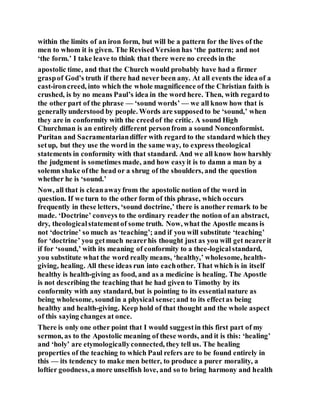within the limits of an iron form, but will be a pattern for the lives of the
men to whom it is given. The RevisedVersion has ‘the pattern; and not
‘the form.’ I take leave to think that there were no creeds in the
apostolic time, and that the Church would probably have had a firmer
graspof God’s truth if there had never been any. At all events the idea of a
cast-ironcreed, into which the whole magnificence of the Christian faith is
crushed, is by no means Paul’s idea in the word here. Then, with regardto
the other part of the phrase — ‘sound words’ — we all know how that is
generallyunderstood by people. Words are supposedto be ‘sound,’ when
they are in conformity with the creedof the critic. A sound High
Churchman is an entirely different personfrom a sound Nonconformist.
Puritan and Sacramentariandiffer with regard to the standard which they
setup, but they use the word in the same way, to express theological
statements in conformity with that standard. And we all know how harshly
the judgment is sometimes made, and how easyit is to damn a man by a
solemn shake ofthe head or a shrug of the shoulders, and the question
whether he is ‘sound.’
Now, all that is cleanawayfrom the apostolic notion of the word in
question. If we turn to the other form of this phrase, which occurs
frequently in these letters, ‘sound doctrine,’ there is another remark to be
made. ‘Doctrine’ conveys to the ordinary reader the notion of an abstract,
dry, theologicalstatementof some truth. Now, what the Apostle means is
not ‘doctrine’ so much as ‘teaching’; and if you will substitute ‘teaching’
for ‘doctrine’ you getmuch nearerhis thought just as you will get nearerit
if for ‘sound,’ with its meaning of conformity to a thee-logicalstandard,
you substitute what the word really means, ‘healthy,’ wholesome, health-
giving, healing. All these ideas run into eachother. That which is in itself
healthy is health-giving as food, and as a medicine is healing. The Apostle
is not describing the teaching that he had given to Timothy by its
conformity with any standard, but is pointing to its essentialnature as
being wholesome, soundin a physical sense;and to its effectas being
healthy and health-giving. Keep hold of that thought and the whole aspect
of this saying changes at once.
There is only one other point that I would suggestin this first part of my
sermon, as to the Apostolic meaning of these words, and it is this: ‘healing’
and ‘holy’ are etymologicallyconnected, they tell us. The healing
properties of the teaching to which Paul refers are to be found entirely in
this — its tendency to make men better, to produce a purer morality, a
loftier goodness, a more unselfish love, and so to bring harmony and health
 