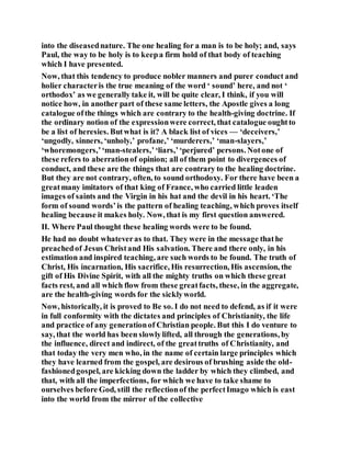 into the diseasednature. The one healing for a man is to be holy; and, says
Paul, the way to be holy is to keepa firm hold of that body of teaching
which I have presented.
Now, that this tendency to produce nobler manners and purer conduct and
holier characteris the true meaning of the word ‘ sound’ here, and not ‘
orthodox’ as we generally take it, will be quite clear, I think, if you will
notice how, in another part of these same letters, the Apostle gives a long
catalogue ofthe things which are contrary to the health-giving doctrine. If
the ordinary notion of the expressionwere correct, that catalogue oughtto
be a list of heresies. Butwhat is it? A black list of vices — ‘deceivers,’
‘ungodly, sinners, ‘unholy,’ profane,’ ‘murderers,’ ‘man-slayers,’
‘whoremongers,’‘man-stealers,’‘liars,’‘perjured’ persons. Notone of
these refers to aberrationof opinion; all of them point to divergences of
conduct, and these are the things that are contrary to the healing doctrine.
But they are not contrary, often, to sound orthodoxy. For there have been a
greatmany imitators of that king of France, who carried little leaden
images of saints and the Virgin in his hat and the devil in his heart. ‘The
form of sound words’is the pattern of healing teaching, which proves itself
healing because it makes holy. Now, that is my first question answered.
II. Where Paul thought these healing words were to be found.
He had no doubt whateveras to that. They were in the message thathe
preachedof Jesus Christand His salvation. There and there only, in his
estimation and inspired teaching, are such words to be found. The truth of
Christ, His incarnation, His sacrifice, His resurrection, His ascension, the
gift of His Divine Spirit, with all the mighty truths on which these great
facts rest, and all which flow from these greatfacts, these, in the aggregate,
are the health-giving words for the sicklyworld.
Now, historically, it is proved to Be so. I do not need to defend, as if it were
in full conformity with the dictates and principles of Christianity, the life
and practice of any generationof Christian people. But this I do venture to
say, that the world has been slowlylifted, all through the generations, by
the influence, direct and indirect, of the greattruths of Christianity, and
that today the very men who, in the name of certain large principles which
they have learned from the gospel, are desirous of brushing aside the old-
fashionedgospel, are kicking down the ladder by which they climbed, and
that, with all the imperfections, for which we have to take shame to
ourselves before God, still the reflectionof the perfectImago which is east
into the world from the mirror of the collective
 