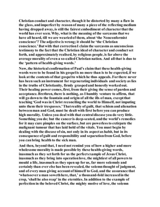 Christian conduct and character, though it be distorted by many a flaw in
the glass, andimperfect by reasonof many a piece of the reflecting medium
having dropped away, is still the fairest embodiment of characterthat the
world has ever seen. Why, what is the meaning of the sarcasms thatwe
have all heard, till we are weariedof them, about ‘the Nonconformist
conscience’? The adjective is wrong; it should be ‘the Christian
conscience.’Butwith that correctionI claim the sarcasms as unconscious
testimony to the fact that the Christian ideal of characterand conduct set
forth, and approximately realised, by religious people, is far above the
average morality of even a so-calledChristian nation. And all that is duo to
the ‘pattern of health-giving words.’
Now, the historical confirmation of Paul’s claim that these health-giving
words were to be found in his gospelis no more than is to be expected, if we
look at the contents of that gospelto which he thus appeals. Forthere never
has been such an instrument for regenerating individuals and societyas lies
in the truths of Christianity, firmly graspedand honestly workedout.
Their healing power comes, first, from their giving the sense of pardon and
acceptance. Brethren, there is nothing, as I humbly venture to affirm, that
will go down to the fountain and origin of all the ills of man, exceptthat
teaching ‘God was in Christ reconciling the world to Himself, not imputing
unto them their trespasses.’Thatreality of guilt, that schism and alienation
betweenman and God, must be dealt with first before you can produce
high morality. Unless you deal with that centraldisease you do very little.
Something you do; but the canceris deep-seated, andthe world’s remedies
for it may cure pimples on the surface, but are powerless to extirpate the
malignant tumour that has laid hold of the vitals. You must begin by
dealing with the disease ofsin, not only in its aspectas habit, but in its
consequence ofguilt and responsibility and separationfrom God, before
you canbring health to the sick man.
And then, beyond that, I need not remind you of how a higher and more
wholesome morality is made possible by these health-giving words,
inasmuch as they setforth for us the perfectexample of Jesus Christ,
inasmuch as they bring into operationlove, the mightiest of all powers to
mould a life, inasmuch as they open up for us, far more solemnly and
certainly than ever else has been revealed, the solemnthought of judgment,
and of every man giving accountof himself to God, and the assurance that
‘whatsoevera man sowethhere, that,’ a thousand-fold increasedin the
crop, ‘shall he also reap’ in the eternities. In addition to the example of
perfection in the beloved Christ, the mighty motive of love, the solemn
 