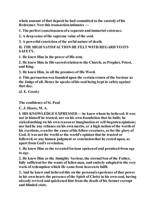 whole amount of that deposit he had committed to the custody of his
Redeemer. Now this transactionintimates —
1. The perfect consciousnessofa separate and immortal existence.
2. A deep sense ofthe supreme value of the soul.
3. A powerful conviction of the awful nature of death.
II. THE HIGH SATISFACTION HE FELT WITH REGARD TO ITS
SAFETY.
1. He knew Him in the power of His arm.
2. He knew Him in His sacredrelation to the Church, as Prophet, Priest,
and King.
3. He knew Him, in all the promises of His Word.
4. This persuasionwas founded upon the certain return of the Saviour as
the Judge of all. Hence he speaks ofhis soul being kept in safetyagainst
that day.
(J. E. Good.)
The confidence of St. Paul
C. J. Hoore, M. A.
I. HIS KNOWLEDGE EXPRESSED — he knew whom he believed. It was
not in himself he trusted, nor on his own foundation that he built; he
stakednothing on his own reasonor imagination or self-begottenopinions;
nor had he any reliance on his own merits, or a high notion of the worth of
his exertions, evenfor the cause ofhis fellow-creatures, orfor the glory of
God. It was not the world or the world's opinion that he trusted or
followed, or any human judgment or conclusionthat he rested upon, as
apart from God's revelation.
1. He knew Him as the revealedSaviour spokenof and promised from age
to age.
2. He knew Him as the Almighty Saviour, the eternalSon of the Father,
fully sufficient for the wants of fallen man, and entirely adapted to the very
work of redemption which He came from heavento fulfil.
3. And he knew and believed this on the personalexperience of that power
in his own heart; the presence ofthe Spirit of Christ in his own soul, having
already revived and quickened him from the death of his former corrupt
and blinded state.
 