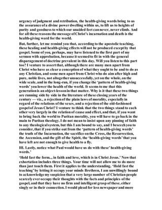 urgency of judgment and retribution, the health-giving words bring to us
the assuranceofa divine powerdwelling within us, to lift us to heights of
purity and goodness to which our unaided feet cannever, never climb. And
for all these reasons the message ofChrist’s incarnation and death is the
health-giving word for the world.
But, further, let me remind you that, according to the apostolic teaching,
these healing and health-giving effects will not be produced exceptby that
gospel. Some of you, perhaps, may have listened to the first part of my
sermon with approbation, because it seemedto fit in with the general
disparagementof doctrine prevalent in this day. Will you listen to this part
too? I venture to assertthat, although there are many men apart from
Christ who have as cleara conceptionof what they ought to be and to do as
any Christian, and some men apart from Christ who do aim after high and
pure, noble lives, not altogetherunsuccessfully, yet on the whole, on the
wide scale, and in the long-run, if you change the ‘pattern of health-giving
words’ you lower the health of the world. It seems to me that this
generationis an object-lessonin that matter. Why is it that these two things
are running side by side in the literature of these closing years of the
century — viz., a rejectionof the plain laws of morality, especiallyin
regard of the relations of the sexes, and a rejectionof the old-fashioned
gospelof Jesus Christ? I venture to think that the two things stand to each
other very largely in the relationof cause and effect, and that, if you want
to bring back the world to Puritan morality, you will have to go back in the
main to Puritan theology. I do not mean to insist upon any pinning of faith
to any theologicalsystem, but this I am bound to say, and I beseechyou to
consider, that if you strike out from the ‘pattern of health-giving words’
the truth of the Incarnation, the sacrifice onthe Cross, the Resurrection,
the Ascension, and the gift of the Spirit, the ‘health-giving words’that you
have left are not enough to give health to a fly.
III. Lastly, notice what Paul would have us do with these’health-giving
words.’
‘Hold fast the form.., in faith and love, which is in Christ Jesus.’ Now that
exhortation includes three things. Your time will not allow me to do more
than just touch them. First it applies to the understanding. ‘Hold fast the
teaching’by letting it occupy your minds Brethren, I am unwillingly bound
to acknowledgemy suspicion that a very large number of Christian people
scarcelyeveroccupy their thoughts with the facts and principles of the
gospel, and that they have no firm and intelligent grasp of these, either
singly or in their connection. I would plead for less newspaperand more
 