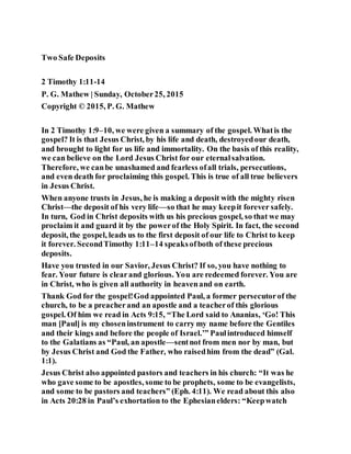 Two Safe Deposits
2 Timothy 1:11-14
P. G. Mathew | Sunday, October25, 2015
Copyright © 2015, P. G. Mathew
In 2 Timothy 1:9–10, we were given a summary of the gospel. Whatis the
gospel? It is that Jesus Christ, by his life and death, destroyedour death,
and brought to light for us life and immortality. On the basis of this reality,
we can believe on the Lord Jesus Christ for our eternalsalvation.
Therefore, we canbe unashamed and fearless ofall trials, persecutions,
and even death for proclaiming this gospel. This is true of all true believers
in Jesus Christ.
When anyone trusts in Jesus, he is making a deposit with the mighty risen
Christ—the deposit of his very life—so that he may keepit forever safely.
In turn, God in Christ deposits with us his precious gospel, so that we may
proclaim it and guard it by the powerof the Holy Spirit. In fact, the second
deposit, the gospel, leads us to the first deposit of our life to Christ to keep
it forever. SecondTimothy 1:11–14 speaksofboth of these precious
deposits.
Have you trusted in our Savior, Jesus Christ? If so, you have nothing to
fear. Your future is clearand glorious. You are redeemed forever. You are
in Christ, who is given all authority in heavenand on earth.
Thank God for the gospel!God appointed Paul, a former persecutorof the
church, to be a preacherand an apostle and a teacherof this glorious
gospel. Of him we read in Acts 9:15, “The Lord said to Ananias, ‘Go! This
man [Paul] is my choseninstrument to carry my name before the Gentiles
and their kings and before the people of Israel.’” Paulintroduced himself
to the Galatians as “Paul, an apostle—sentnot from men nor by man, but
by Jesus Christ and God the Father, who raisedhim from the dead” (Gal.
1:1).
Jesus Christ also appointed pastors and teachers in his church: “It was he
who gave some to be apostles, some to be prophets, some to be evangelists,
and some to be pastors and teachers” (Eph. 4:11). We read about this also
in Acts 20:28 in Paul’s exhortation to the Ephesianelders: “Keepwatch
 
