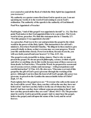 over yourselves and all the flock of which the Holy Spirit has [appointed]
you overseers.”
My authority as a pastor comes first from God to speak to you. I am not
speaking my words;it is the word of God coming to you in God’s
ordination. The authority of the apostle is the authority of God himself.
Paul Was Appointed a Preacher
Paul begins, “And of this gospelI was appointed a herald” (v. 11). The first
point Paul makes is that God appointed him to be a preacher. The Greek
word is kêrux, preacher. We find this statement also in 1 Timothy 2:7:
“Forthis purpose I was appointed a herald.”
As a preacher, Paul was to live out and proclaim the gospelto the whole
world in the power of the Holy Spirit. This instruction is for all God’s
ministers. Elsewhere Paultold Timothy, “Be diligent in these matters; give
yourself wholly to them, so that everyone may see your progress. Watch
your life and doctrine closely. Perseverein them, because if you do, you
will save both yourself and your hearers” (1 Tim. 4:15–16).
The gospelreveals eternallife to dying sinners. That is why we must
preach the gospel. We do not preach philosophy, science, oridols of gold
and silver or anything else in this world, because none of these cansave us
from death. So Paul writes, “Preachthe Word; be prepared in seasonand
out of season;correct, rebuke and encourage—withgreatpatience and
careful instruction” (2 Tim. 4:2). He also says, “Ibecame a servant of this
gospelby the gift of God’s grace givenme through the working of his
power. Although I am less than the leastof all God’s people, this grace was
given me: to preach to the Gentiles the unsearchable riches of Christ”
(Eph. 3:7–8).
Paul explains how the gospelsaves us: “‘Everyone who calls on the name of
the Lord will be saved.’How, then, can they call on the one they have not
believed in? And how can they believe in the one of whom they have not
heard? And how canthey hear without someone preaching to them? And
how can they preach unless they are sent?” (Rom. 10:13–15). The preacher
must be sent by God to preachthe gospel. And we must hear the gospel,
believe the gospel, and call upon the name of the Lord, and be saved
forever.
 