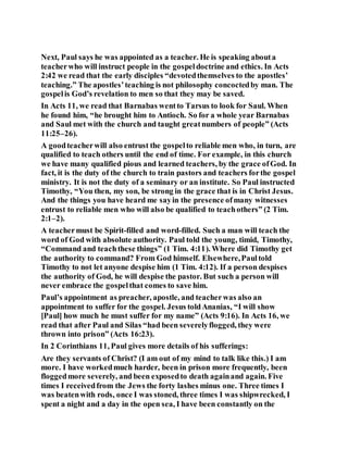 Next, Paul says he was appointed as a teacher. He is speaking abouta
teacherwho will instruct people in the gospeldoctrine and ethics. In Acts
2:42 we read that the early disciples “devotedthemselves to the apostles’
teaching.” The apostles’teaching is not philosophy concoctedby man. The
gospelis God’s revelation to men so that they may be saved.
In Acts 11, we read that Barnabas wentto Tarsus to look for Saul. When
he found him, “he brought him to Antioch. So for a whole year Barnabas
and Saul met with the church and taught greatnumbers of people” (Acts
11:25–26).
A goodteacherwill also entrust the gospelto reliable men who, in turn, are
qualified to teach others until the end of time. For example, in this church
we have many qualified pious and learned teachers, by the grace ofGod. In
fact, it is the duty of the church to train pastors and teachers forthe gospel
ministry. It is not the duty of a seminary or an institute. So Paul instructed
Timothy, “You then, my son, be strong in the grace that is in Christ Jesus.
And the things you have heard me sayin the presence ofmany witnesses
entrust to reliable men who will also be qualified to teachothers” (2 Tim.
2:1–2).
A teachermust be Spirit-filled and word-filled. Such a man will teach the
word of God with absolute authority. Paul told the young, timid, Timothy,
“Command and teachthese things” (1 Tim. 4:11). Where did Timothy get
the authority to command? From God himself. Elsewhere,Paultold
Timothy to not let anyone despise him (1 Tim. 4:12). If a person despises
the authority of God, he will despise the pastor. But such a person will
never embrace the gospelthat comes to save him.
Paul’s appointment as preacher, apostle, and teacherwas also an
appointment to suffer for the gospel. Jesus toldAnanias, “I will show
[Paul] how much he must suffer for my name” (Acts 9:16). In Acts 16, we
read that after Paul and Silas “had been severelyflogged, they were
thrown into prison” (Acts 16:23).
In 2 Corinthians 11, Paul gives more details of his sufferings:
Are they servants of Christ? (I am out of my mind to talk like this.) I am
more. I have workedmuch harder, been in prison more frequently, been
floggedmore severely, and been exposedto death againand again. Five
times I receivedfrom the Jews the forty lashes minus one. Three times I
was beatenwith rods, once I was stoned, three times I was shipwrecked, I
spent a night and a day in the open sea, I have been constantly on the
 