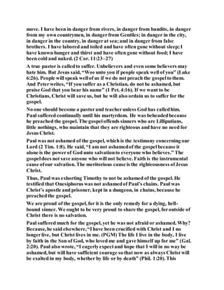 move. I have been in danger from rivers, in danger from bandits, in danger
from my own countrymen, in dangerfrom Gentiles; in danger in the city,
in danger in the country, in dangerat sea;and in danger from false
brothers. I have labored and toiled and have often gone without sleep;I
have known hunger and thirst and have often gone without food; I have
been cold and naked. (2 Cor. 11:23–27)
A true pastor is calledto suffer. Unbelievers and even some believers may
hate him. But Jesus said, “Woe unto you if people speak wellof you” (Luke
6:26). People will speak wellof us if we do not preach the gospelto them.
And Peterwrites, “If you suffer as a Christian, do not be ashamed, but
praise God that you bear his name” (1 Pet. 4:16). If we want to be
Christians, Christ will save us, but he will also ordain us to suffer for the
gospel.
No one should become a pastorand teacherunless God has calledhim.
Paul suffered continually until his martyrdom. He was beheadedbecause
he preached the gospel. The gospeloffends sinners who are Lilliputians,
little nothings, who maintain that they are righteous and have no need for
Jesus Christ.
Paul was not ashamed of the gospel, which is the testimony concerning our
Lord (2 Tim. 1:8). He said, “I am not ashamedof the gospelbecause it
alone is the powerof God unto salvationto everyone who believes.” The
gospeldoes not save anyone who will not believe. Faith is the instrumental
cause ofour salvation. The meritorious cause is the righteousness ofJesus
Christ.
Thus, Paul was exhorting Timothy to not be ashamed of the gospel. He
testified that Onesiphorus was not ashamedof Paul’s chains. Paul was
Christ’s apostle and prisoner, kept in a dungeon, in chains, because he
preachedthe gospel.
We are proud of the gospel, for it is the only remedy for a dying, hell-
bound sinner. We ought to be very proud to share the gospel, foroutside of
Christ there is no salvation.
Paul suffered much for the gospel, yet he was not afraid or ashamed. Why?
Because, he said elsewhere,“Ihave been crucified with Christ and I no
longerlive, but Christ lives in me. (PGM) The life I live in the body, I live
by faith in the Son of God, who loved me and gave himself up for me” (Gal.
2:20). Paul also wrote, “I eagerlyexpectand hope that I will in no way be
ashamed, but will have sufficient courage so that now as always Christ will
be exalted in my body, whether by life or by death” (Phil. 1:20). This
 