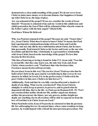 demonstrates a clearunderstanding of the gospel. We do not serve Jesus
Christ to make more money or to become famous. Our happiness is bound
up with Christ in us, the hope of glory.
Are you ashamed of the gospel? If you are, consider the words of Jesus
himself: “If anyone is ashamed of me and my words in this adulterous and
sinful generation, the Son of Man will be ashamed of him when he comes in
his Father’s glory with the holy angels” (Mark 8:38).
Paul Knew Whom He Believed
Why was Paul not ashamed of the gospel? Because,he said, “I know him,”
(i.e., Jesus Christ). What does it mean to know Christ? It means that Paul
had experimental, relationalknowledge ofJesus Christ and God the
Father. And not only did he have information about Christ, but he knew
him personally. Paul trusted Christ as his Savior and Lord, as the one who
loved him and died for him. Christianity is a personallove relationship
with Jesus Christ, based on the knowledge ofthe gospel. We love him
because he first loved us.
This idea of knowing as loving is found in John 17:3. Jesus said, “Now this
is eternal life: that they may know you, the only true God, and Jesus
Christ, whom you have sent.” Paul knew him who foreknew him.
Foreknew means forelovedfrom eternity.
Do you know Jesus in this way? Do you love Jesus? Paulsays also that he
believed in Christ in the past, and he was believing in him even as he was
about to be killed. In Greek, it is in the perfect tense (“I believed in the
past; I believe in him now; I believe in him forever”).
Additionally, Paul said that he was fully convincedbeyond a shadow of
doubt of one thing. What was he convincedof? That Jesus Christis
almighty to safely keep, to protect, to preserve, and to guard what he
depositedwith him, that is, his life. As Paul says in Romans 8:38–39, “ForI
am convincedthat neither death nor life, neither angels nor demons,
neither the present nor the future, nor any powers, neither height nor
depth, nor anything else in all creation, will be able to separate us from the
love of God that is in Christ Jesus our Lord.”
When Paul believed in Jesus ofNazareth, he entrusted to him his precious
life for safekeeping forever. In ancient times, when a man would go on long
journey, he would deposit with a friend his most precious possessions. The
 